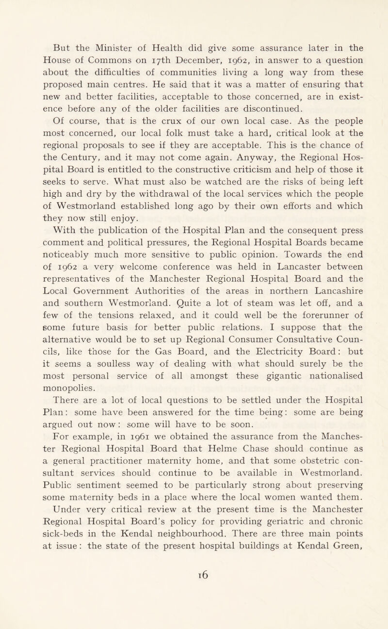 But the Minister of Health did give some assurance later in the House of Commons on 17th December, 1962, in answer to a question about the difficulties of communities living a long way from these proposed main centres. He said that it was a matter of ensuring that new and better facilities, acceptable to those concerned, are in exist¬ ence before any of the older facilities are discontinued. Of course, that is the crux of our own local case. As the people most concerned, our local folk must take a hard, critical look at the regional proposals to see if they are acceptable. This is the chance of the Century, and it may not come again. Anyway, the Regional Hos¬ pital Board is entitled to the constructive criticism and help of those it seeks to serve. What must also be watched are the risks of being left high and dry by the withdrawal of the local services which the people of Westmorland established long ago by their own efforts and which they now still enjoy. With the publication of the Hospital Plan and the consequent press comment and political pressures, the Regional Hospital Boards became noticeably much more sensitive to public opinion. Towards the end of 1962 a very welcome conference was held in Lancaster between representatives of the Manchester Regional Hospital Board and the Local Government Authorities of the areas in northern Lancashire and southern Westmorland. Quite a lot of steam was let off, and a few of the tensions relaxed, and it could well be the forerunner of Borne future basis for better public relations. I suppose that the alternative would be to set up Regional Consumer Consultative Coun¬ cils, like those for the Gas Board, and the Electricity Board: but it seems a soulless way of dealing with what should surely be the most personal service of all amongst these gigantic nationalised monopolies. There are a lot of local questions to be settled under the Hospital Plan: some have been answered for the time being: some are being argued out now: some will have to be soon. For example, in 1961 we obtained the assurance from the Manches¬ ter Regional Hospital Board that Helme Chase should continue as a general practitioner maternity home, and that some obstetric con¬ sultant services should continue to be available in Westmorland. Public sentiment seemed to be particularly strong about preserving some maternity beds in a place where the local women wanted them. Under very critical review at the present time is the Manchester Regional Hospital Board’s policy for providing geriatric and chronic sick-beds in the Kendal neighbourhood. There are three main points at issue : the state of the present hospital buildings at Kendal Green,