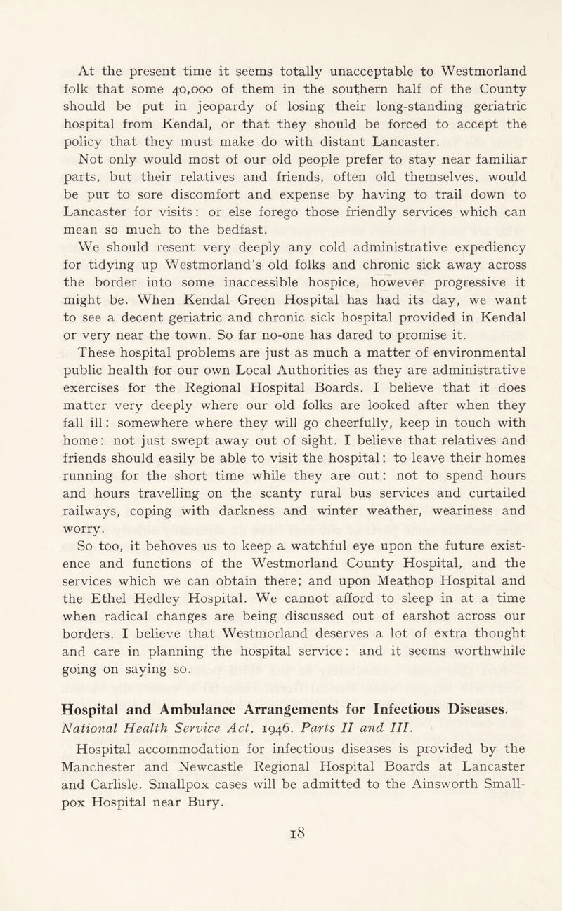 At the present time it seems totally unacceptable to Westmorland folk that some 40,000 of them in the southern half of the County should be put in jeopardy of losing their long-standing geriatric hospital from Kendal, or that they should be forced to accept the policy that they must make do with distant Lancaster. Not only would most of our old people prefer to stay near familiar parts, but their relatives and friends, often old themselves, would be put to sore discomfort and expense by having to trail down to Lancaster for visits : or else forego those friendly services which can mean so much to the bedfast. We should resent very deeply any cold administrative expediency for tidying up Westmorland’s old folks and chronic sick away across the border into some inaccessible hospice, however progressive it might be. When Kendal Green Hospital has had its day, we want to see a decent geriatric and chronic sick hospital provided in Kendal or very near the town. So far no-one has dared to promise it. These hospital problems are just as much a matter of environmental public health for our own Local Authorities as they are administrative exercises for the Regional Hospital Boards. I believe that it does matter very deeply where our old folks are looked after when they fall ill: somewhere where they will go cheerfully, keep in touch with home: not just swept away out of sight. I believe that relatives and friends should easily be able to visit the hospital: to leave their homes running for the short time while they are out: not to spend hours and hours travelling on the scanty rural bus services and curtailed railways, coping with darkness and winter weather, weariness and worry. So too, it behoves us to keep a watchful eye upon the future exist¬ ence and functions of the Westmorland County Hospital, and the services which we can obtain there; and upon Meathop Hospital and the Ethel Hedley Hospital. We cannot afford to sleep in at a time when radical changes are being discussed out of earshot across our borders. I believe that Westmorland deserves a lot of extra thought and care in planning the hospital service: and it seems worthwhile going on saying so. Hospital and Ambulance Arrangements for Infectious Diseases, National Health Service Act, 1946. Parts II and III. Hospital accommodation for infectious diseases is provided by the Manchester and Newcastle Regional Hospital Boards at Lancaster and Carlisle. Smallpox cases will be admitted to the Ainsworth Small¬ pox Hospital near Bury.