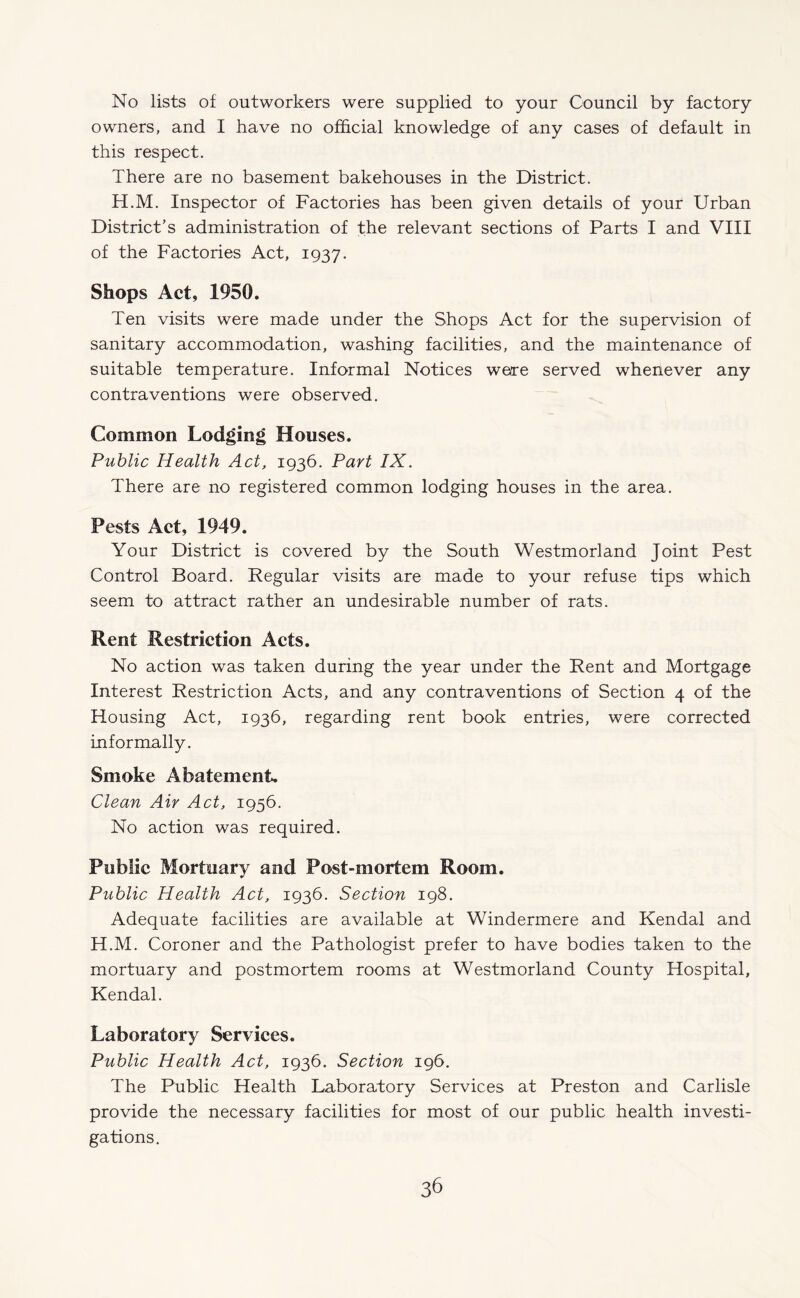 No lists of outworkers were supplied to your Council by factory owners, and I have no official knowledge of any cases of default in this respect. There are no basement bakehouses in the District. H.M. Inspector of Factories has been given details of your Urban District’s administration of the relevant sections of Parts I and VIII of the Factories Act, 1937. Shops Act, 1950. Ten visits were made under the Shops Act for the supervision of sanitary accommodation, washing facilities, and the maintenance of suitable temperature. Informal Notices were served whenever any contraventions were observed. Common Lodging Houses. Public Health Act, 1936. Part IX. There are no registered common lodging houses in the area. Pests Act, 1949. Your District is covered by the South Westmorland Joint Pest Control Board. Regular visits are made to your refuse tips which seem to attract rather an undesirable number of rats. Rent Restriction Acts. No action was taken during the year under the Rent and Mortgage Interest Restriction Acts, and any contraventions of Section 4 of the Housing Act, 1936, regarding rent book entries, were corrected informally. Smoke Abatement. Clean Air Act, 1956. No action was required. Public Mortuary and Post-mortem Room. Public Health Act, 1936. Section 198. Adequate facilities are available at Windermere and Kendal and H.M. Coroner and the Pathologist prefer to have bodies taken to the mortuary and postmortem rooms at Westmorland County Hospital, Kendal. Laboratory Services. Public Health Act, 1936. Section 196. The Public Health Laboratory Services at Preston and Carlisle provide the necessary facilities for most of our public health investi¬ gations.