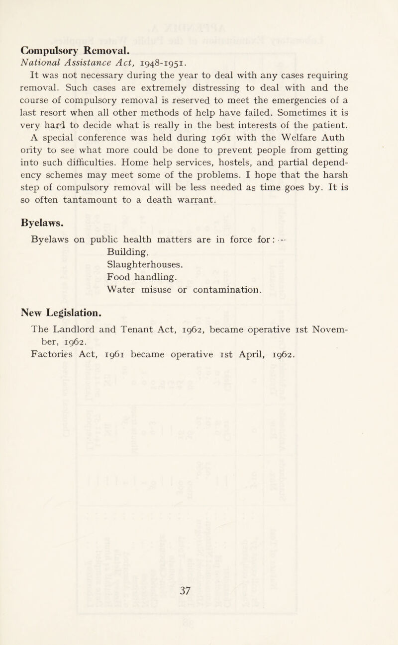 Compulsory Removal. National Assistance Act, 1948-1951. It was not necessary during the year to deal with any cases requiring removal. Such cases are extremely distressing to deal with and the course of compulsory removal is reserved to meet the emergencies of a last resort when all other methods of help have failed. Sometimes it is very hard to decide what is really in the best interests of the patient. A special conference was held during 1961 with the Welfare Auth ority to see what more could be done to prevent people from getting into such difficulties. Home help services, hostels, and partial depend¬ ency schemes may meet some of the problems. I hope that the harsh step of compulsory removal will be less needed as time goes by. It is so often tantamount to a death warrant. Byelaws. Byelaws on public health matters are in force for: — Building. Slaughterhouses. Food handling. Water misuse or contamination. New Legislation. The Landlord and Tenant Act, 1962, became operative 1st Novem¬ ber, 1962. Factories Act, 1961 became operative 1st April, 1962.