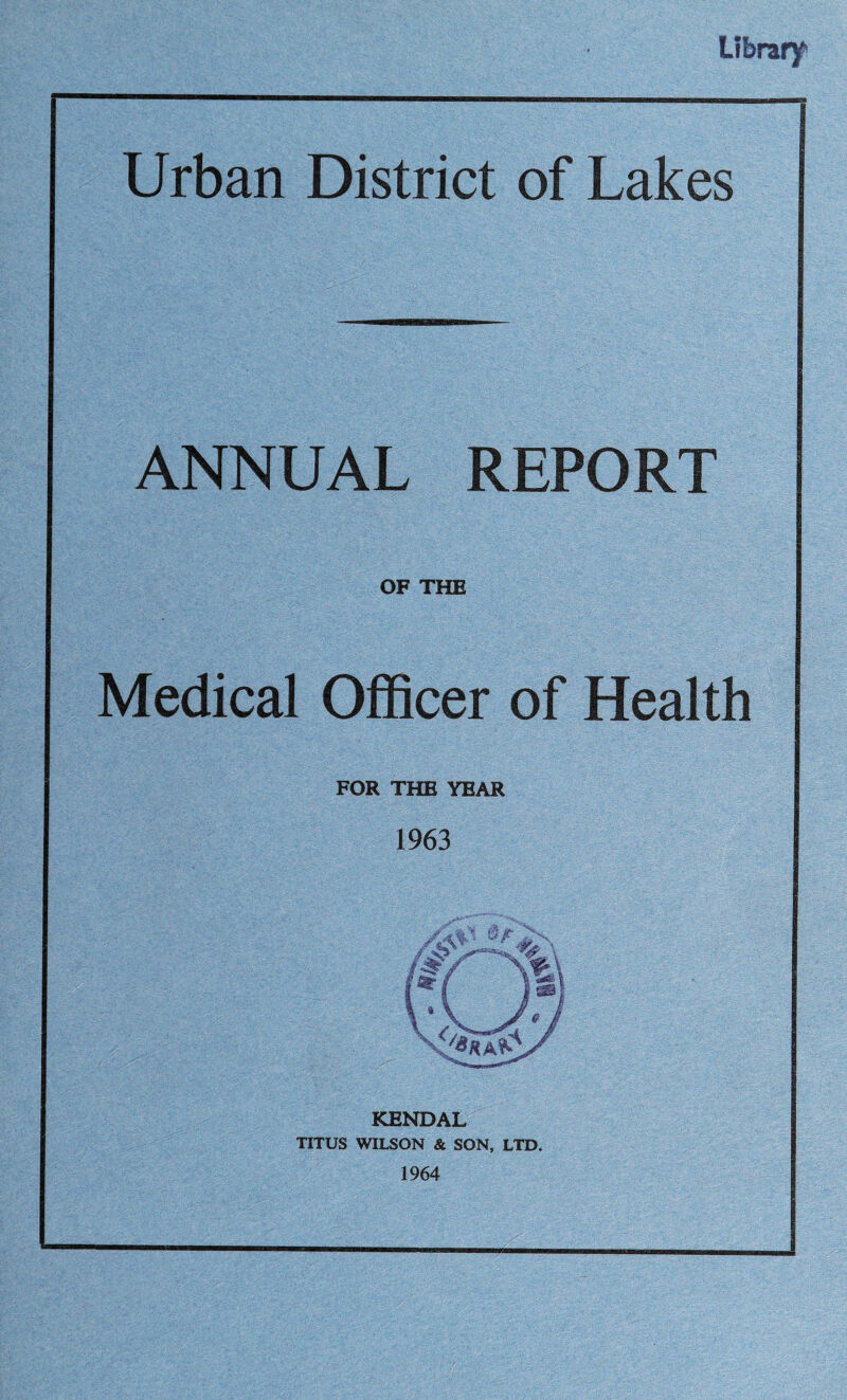 Library! Urban District of Lakes ANNUAL REPORT OF THE Medical Officer of Health FOR THE YEAR 1963 KENDAL TITUS WILSON & SON, LTD. 1964