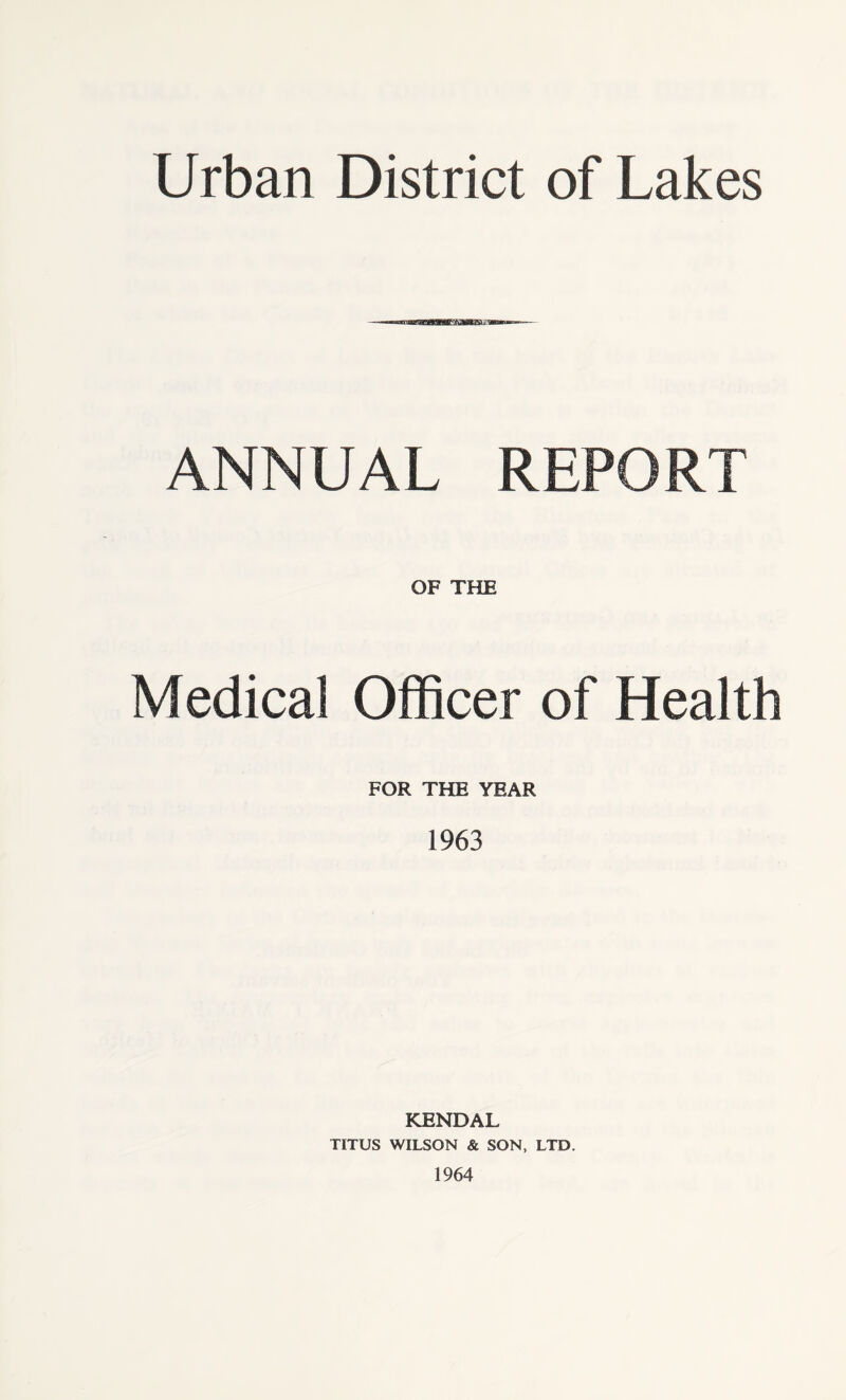 Urban District of Lakes ANNUAL REPORT OF THE Medical Officer of Health FOR THE YEAR 1963 KENDAL TITUS WILSON & SON, LTD. 1964