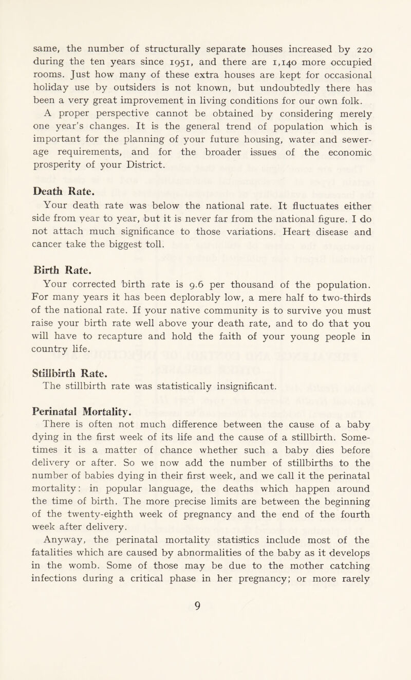 same, the number of structurally separate houses increased by 220 during the ten years since 1951, and there are 1,140 more occupied rooms. Just how many of these extra houses are kept for occasional holiday use by outsiders is not known, but undoubtedly there has been a very great improvement in living conditions for our own folk. A proper perspective cannot be obtained by considering merely one year’s changes. It is the general trend of population which is important for the planning of your future housing, water and sewer¬ age requirements, and for the broader issues of the economic prosperity of your District. Death Rate. Your death rate was below the national rate. It fluctuates either side from year to year, but it is never far from the national figure. I do not attach much significance to those variations. Heart disease and cancer take the biggest toll. Birth Rate. Your corrected birth rate is 9.6 per thousand of the population. For many years it has been deplorably low, a mere half to two-thirds of the national rate. If your native community is to survive you must raise your birth rate well above your death rate, and to do that you will have to recapture and hold the faith of your young people in country life. Stillbirth Rate. The stillbirth rate was statistically insignificant. Perinatal Mortality. There is often not much difference between the cause of a baby dying in the first week of its life and the cause of a stillbirth. Some¬ times it is a matter of chance whether such a baby dies before delivery or after. So we now add the number of stillbirths to the number of babies dying in their first week, and we call it the perinatal mortality: in popular language, the deaths which happen around the time of birth. The more precise limits are between the beginning of the twenty-eighth week of pregnancy and the end of the fourth week after delivery. Anyway, the perinatal mortality statistics include most of the fatalities which are caused by abnormalities of the baby as it develops in the womb. Some of those may be due to the mother catching infections during a critical phase in her pregnancy; or more rarely