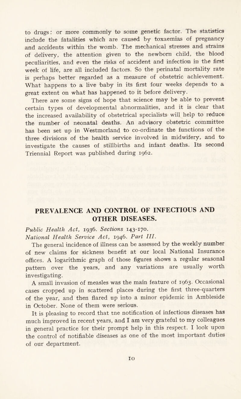 to drugs: or more commonly to some genetic factor. The statistics include the fatalities which are caused by toxaemias of pregnancy and accidents within the womb. The mechanical stresses and strains of delivery, the attention given to the newborn child, the blood peculiarities, and even the risks of accident and infection in the first week of life, are all included factors. So the perinatal mortality rate is perhaps better regarded as a measure of obstetric achievement. What happens to a live baby in its first four weeks depends to a great extent on what has happened to it before delivery. There are some signs of hope that science may be able to prevent certain types of developmental abnormalities, and it is clear that the increased availability of obstetrical specialists will help to reduce the number of neonatal deaths. An advisory obstetric committee has been set up in Westmorland to co-ordinate the functions of the three divisions of the health service involved in midwifery, and to investigate the causes of stillbirths and infant deaths. Its second Triennial Report was published during 1962. PREVALENCE AND CONTROL OF INFECTIOUS AND OTHER DISEASES. Public Health Act, 1936. Sections 143-170. National Health Service Act, 1946. Part HI. The general incidence of illness can be assessed by the weekly number of new claims for sickness benefit at our local National Insurance offices. A logarithmic graph of those figures shows a regular seasonal pattern over the years, and any variations are usually worth investigating. A small invasion of measles was the main feature of 1963. Occasional cases cropped up in scattered places during the first three-quarters of the year, and then flared up into a minor epidemic in Ambleside in October. None of them were serious. It is pleasing to record that tne notification of infectious diseases has much improved in recent years, and I am very grateful to my colleagues in general practice for their prompt help in this respect. I look upon the control of notifiable diseases as one of the most important duties of our department.
