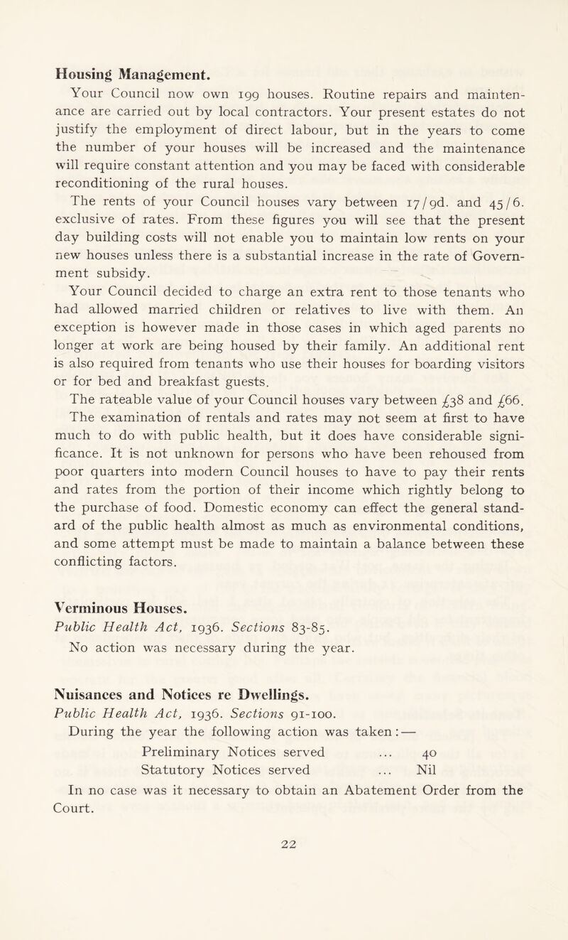 Housing Management. Your Council now own igg houses. Routine repairs and mainten¬ ance are carried out by local contractors. Your present estates do not justify the employment of direct labour, but in the years to come the number of your houses will be increased and the maintenance will require constant attention and you may be faced with considerable reconditioning of the rural houses. The rents of your Council houses vary between 17/gd. and 45/6. exclusive of rates. From these figures you will see that the present day building costs will not enable you to maintain low rents on your new houses unless there is a substantial increase in the rate of Govern¬ ment subsidy. Your Council decided to charge an extra rent to those tenants who had allowed married children or relatives to live with them. An exception is however made in those cases in which aged parents no longer at work are being housed by their family. An additional rent is also required from tenants who use their houses for boarding visitors or for bed and breakfast guests. The rateable value of your Council houses vary between and £66. The examination of rentals and rates may not seem at first to have much to do with public health, but it does have considerable signi¬ ficance. It is not unknown for persons who have been rehoused from poor quarters into modern Council houses to have to pay their rents and rates from the portion of their income which rightly belong to the purchase of food. Domestic economy can effect the general stand¬ ard of the public health almost as much as environmental conditions, and some attempt must be made to maintain a balance between these conflicting factors. Verminous Houses. Public Health Act, ig36. Sections 83-85. No action was necessary during the year. Nuisanees and Notices re Dwellings. Public Health Act, ig36. Sections gi-ioo. During the year the following action was taken: — Preliminary Notices served ... 40 Statutory Notices served ... Nil In no case was it necessary to obtain an Abatement Order from the Court.