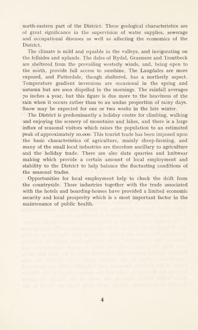 north-eastern part of the District. These geological characteristics are of great significance in the supervision of water supplies, sewerage and occupational diseases as well as affecting the economics of the District. The climate is mild and equable in the valleys, and invigorating on the fellsides and uplands. The dales of Rydal, Grasmere and Troutbeck are sheltered from the prevailing westerly winds, and, being open to the south, provide full access to sunshine. The Langdales are more exposed, and Patterdale, though sheltered, has a northerly aspect. Temperature gradient inversions are occasional in the spring and autumn but are soon dispelled in the mornings. The rainfall averages 70 inches a year, but this figure is due more to the heaviness of the rain when it occurs rather than to an undue proportion of rainy days. Snow may be expected for one or two weeks in the late winter. The District is predominantly a holiday centre for climbing, walking ind enjoying the scenery of mountains and lakes, and there is a large influx of seasonal visitors which raises the population to an estimated peak of approximately 10,000. This tourist trade has been imposed upon the basic characteristics of agriculture, mainly sheep-farming, and many of the small local industries are therefore ancillary to agriculture and the holiday trade. There are also slate quarries and knitwear making which provide a certain amount of local employment and stability to the District to help balance the fluctuating conditions of the seasonal trades. Opportunities for local employment help to check the drift from the countryside. These industries together with the trade associated with the hotels and boarding-houses have provided a limited economic security and local prosperity which is a most important factor in the maintenance of public health.