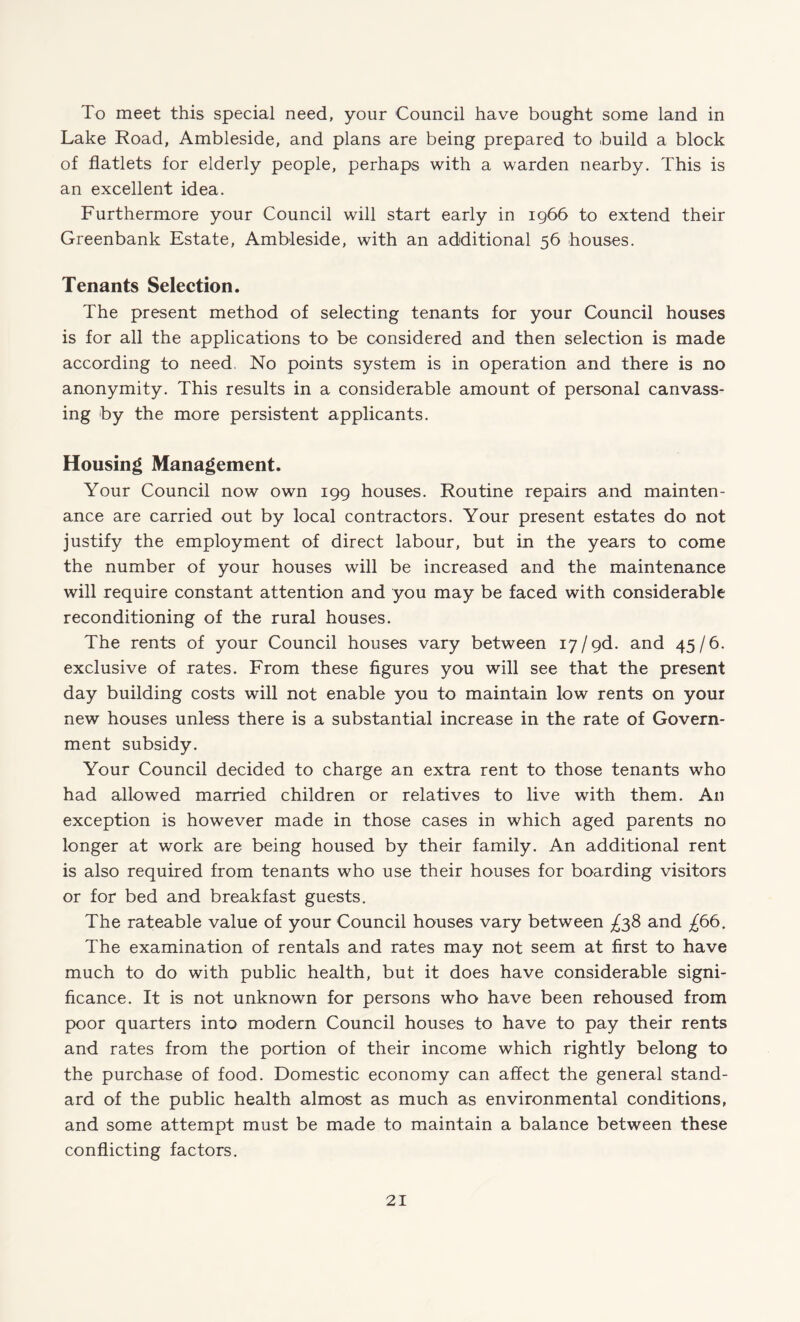 To meet this special need, your Council have bought some land in Lake Road, Ambleside, and plans are being prepared to build a block of flatlets for elderly people, perhaps with a warden nearby. This is an excellent idea. Furthermore your Council will start early in 1966 to extend their Greenbank Estate, Ambleside, with an additional 56 houses. Tenants Selection. The present method of selecting tenants for your Council houses is for all the applications to be considered and then selection is made according to need, No points system is in operation and there is no anonymity. This results in a considerable amount of personal canvass¬ ing by the more persistent applicants. Housing Management. Your Council now own 199 houses. Routine repairs and mainten¬ ance are carried out by local contractors. Your present estates do not justify the employment of direct labour, but in the years to come the number of your houses will be increased and the maintenance will require constant attention and you may be faced with considerable reconditioning of the rural houses. The rents of your Council houses vary between 17 / gd. and 45/6. exclusive of rates. From these figures you will see that the present day building costs will not enable you to maintain low rents on your new houses unless there is a substantial increase in the rate of Govern¬ ment subsidy. Your Council decided to charge an extra rent to those tenants who had allowed married children or relatives to live with them. An exception is however made in those cases in which aged parents no longer at work are being housed by their family. An additional rent is also required from tenants who use their houses for boarding visitors or for bed and breakfast guests. The rateable value of your Council houses vary between ^38 and £66. The examination of rentals and rates may not seem at first to have much to do with public health, but it does have considerable signi¬ ficance. It is not unknown for persons who have been rehoused from poor quarters into modern Council houses to have to pay their rents and rates from the portion of their income which rightly belong to the purchase of food. Domestic economy can affect the general stand¬ ard of the public health almost as much as environmental conditions, and some attempt must be made to maintain a balance between these conflicting factors.