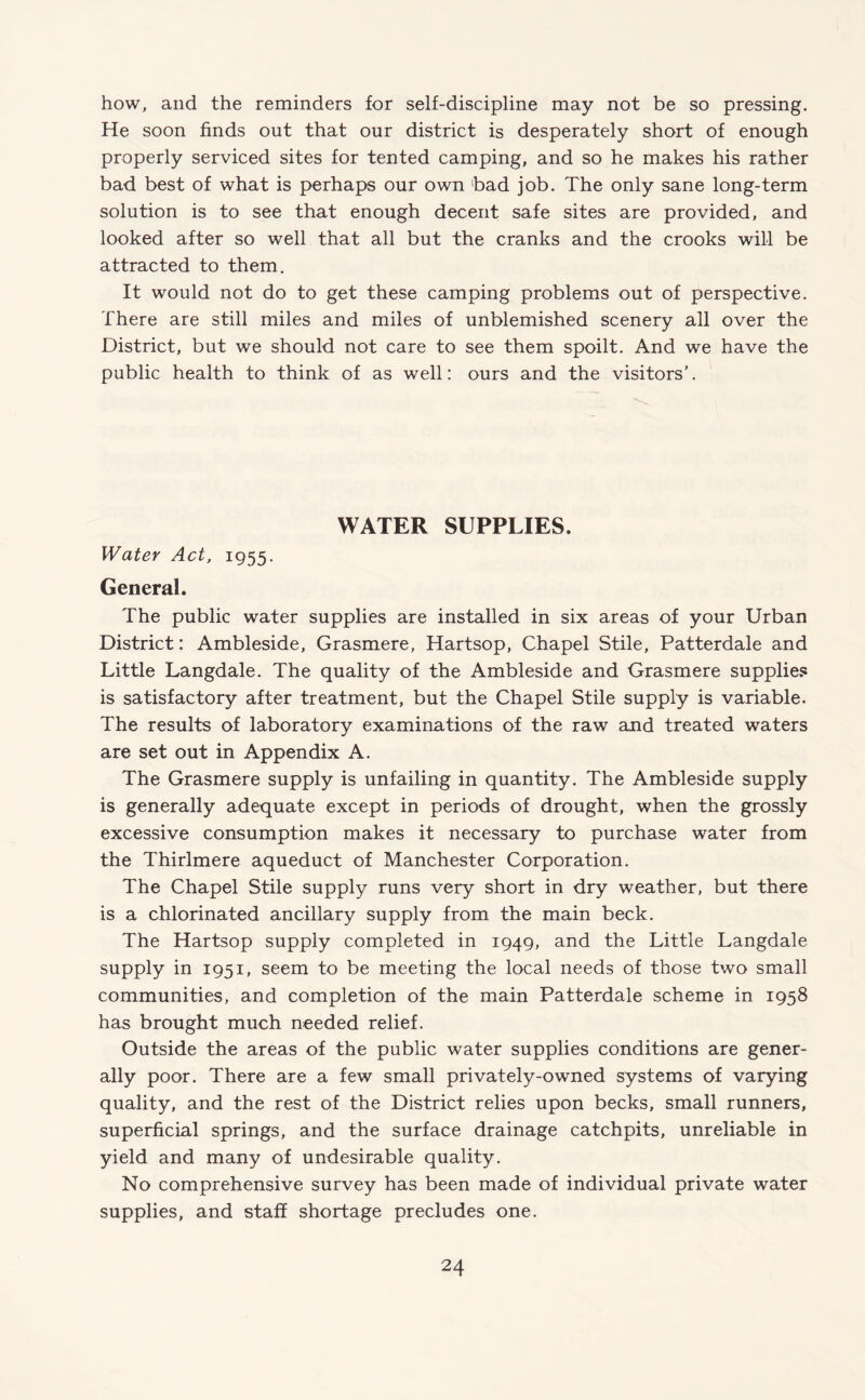 how, and the reminders for self-discipline may not be so pressing. He soon finds out that our district is desperately short of enough properly serviced sites for tented camping, and so he makes his rather bad best of what is perhaps our own bad job. The only sane long-term solution is to see that enough decent safe sites are provided, and looked after so well that all but the cranks and the crooks will be attracted to them. It would not do to get these camping problems out of perspective. There are still miles and miles of unblemished scenery all over the District, but we should not care to see them spoilt. And we have the public health to think of as well: ours and the visitors’. WATER SUPPLIES. Water Act, 1955. General. The public water supplies are installed in six areas of your Urban District: Ambleside, Grasmere, Hartsop, Chapel Stile, Patterdale and Little Langdale. The quality of the Ambleside and Grasmere supplies is satisfactory after treatment, but the Chapel Stile supply is variable. The results of laboratory examinations of the raw and treated waters are set out in Appendix A. The Grasmere supply is unfailing in quantity. The Ambleside supply is generally adequate except in periods of drought, when the grossly excessive consumption makes it necessary to purchase water from the Thirlmere aqueduct of Manchester Corporation. The Chapel Stile supply runs very short in dry weather, but there is a chlorinated ancillary supply from the main beck. The Hartsop supply completed in 1949, and the Little Langdale supply in 1951, seem to be meeting the local needs of those two small communities, and completion of the main Patterdale scheme in 1958 has brought much needed relief. Outside the areas of the public water supplies conditions are gener¬ ally poor. There are a few small privately-owned systems of varying quality, and the rest of the District relies upon becks, small runners, superficial springs, and the surface drainage catchpits, unreliable in yield and many of undesirable quality. No comprehensive survey has been made of individual private water supplies, and staff shortage precludes one.