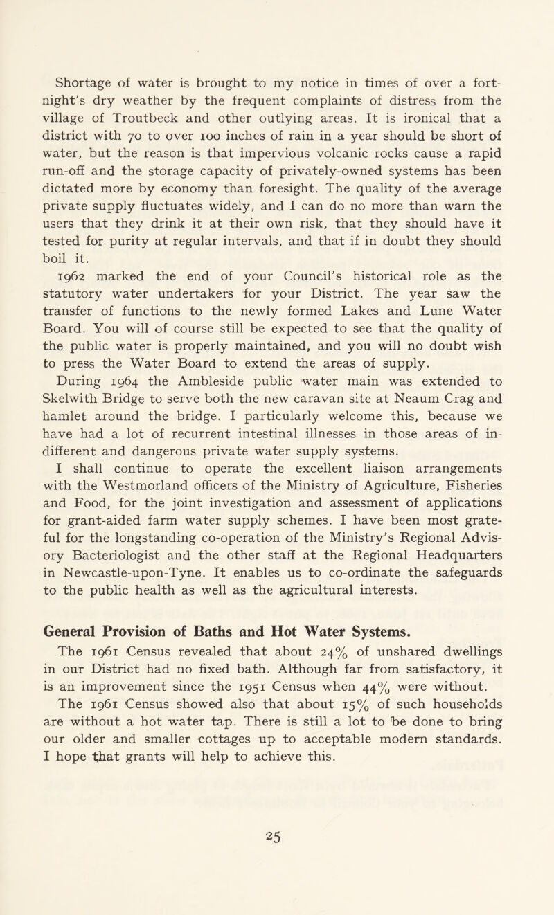 Shortage of water is brought to my notice in times of over a fort¬ night’s dry weather by the frequent complaints of distress from the village of Troutbeck and other outlying areas. It is ironical that a district with 70 to over 100 inches of rain in a year should be short of water, but the reason is that impervious volcanic rocks cause a rapid run-off and the storage capacity of privately-owned systems has been dictated more by economy than foresight. The quality of the average private supply fluctuates widely, and I can do no more than warn the users that they drink it at their own risk, that they should have it tested for purity at regular intervals, and that if in doubt they should boil it. 1962 marked the end of your Council's historical role as the statutory water undertakers for your District. The year saw the transfer of functions to the newly formed Lakes and Lune Water Board. You will of course still be expected to see that the quality of the public water is properly maintained, and you will no doubt wish to press the Water Board to extend the areas of supply. During 1964 the Ambleside public water main was extended to Skelwith Bridge to serve both the new caravan site at Neaum Crag and hamlet around the bridge. I particularly welcome this, because we have had a lot of recurrent intestinal illnesses in those areas of in¬ different and dangerous private water supply systems. I shall continue to operate the excellent liaison arrangements with the Westmorland officers of the Ministry of Agriculture, Fisheries and Food, for the joint investigation and assessment of applications for grant-aided farm water supply schemes. I have been most grate¬ ful for the longstanding co-operation of the Ministry’s Regional Advis¬ ory Bacteriologist and the other staff at the Regional Headquarters in Newcastle-upon-Tyne. It enables us to co-ordinate the safeguards to the public health as well as the agricultural interests. General Provision of Baths and Hot Water Systems. The 1961 Census revealed that about 24% of unshared dwellings in our District had no fixed bath. Although far from satisfactory, it is an improvement since the 1951 Census when 44% were without. The 1961 Census showed also that about 15% of such households are without a hot water tap. There is still a lot to be done to bring our older and smaller cottages up to acceptable modern standards. I hope that grants will help to achieve this.