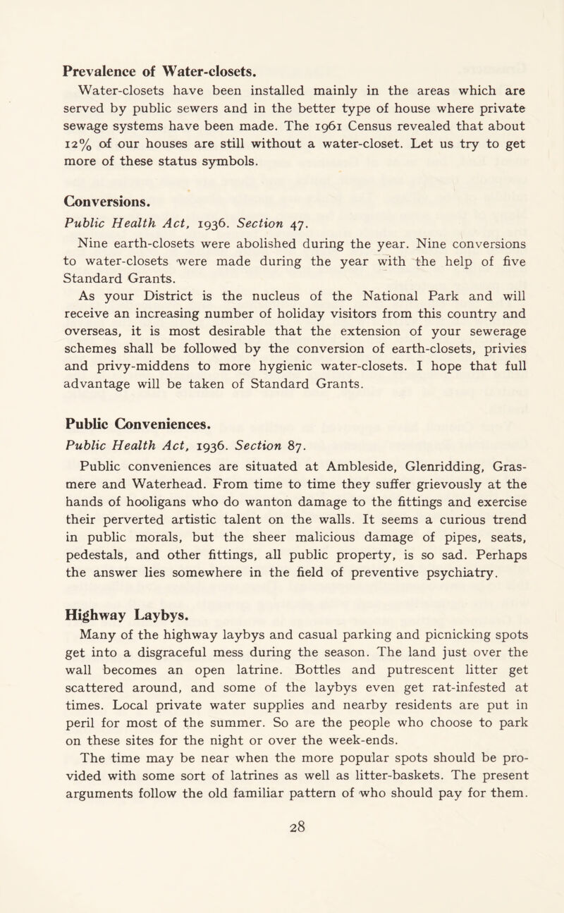 Prevalence of Water-closets. Water-closets have been installed mainly in the areas which are served by public sewers and in the better type of house where private sewage systems have been made. The 1961 Census revealed that about 12% of our houses are still without a water-closet. Let us try to get more of these status symbols. Conversions. Public Health Act, 1936. Section 47. Nine earth-closets were abolished during the year. Nine conversions to water-closets were made during the year with the help of five Standard Grants. As your District is the nucleus of the National Park and will receive an increasing number of holiday visitors from this country and overseas, it is most desirable that the extension of your sewerage schemes shall be followed by the conversion of earth-closets, privies and privy-middens to more hygienic water-closets. I hope that full advantage will be taken of Standard Grants. Public Conveniences. Public Health Act, 1936. Section 87. Public conveniences are situated at Ambleside, Glenridding, Gras¬ mere and Waterhead. From time to time they suffer grievously at the hands of hooligans who do wanton damage to the fittings and exercise their perverted artistic talent on the walls. It seems a curious trend in public morals, but the sheer malicious damage of pipes, seats, pedestals, and other fittings, all public property, is so sad. Perhaps the answer lies somewhere in the field of preventive psychiatry. Highway Laybys. Many of the highway laybys and casual parking and picnicking spots get into a disgraceful mess during the season. The land just over the wall becomes an open latrine. Bottles and putrescent litter get scattered around, and some of the laybys even get rat-infested at times. Local private water supplies and nearby residents are put in peril for most of the summer. So are the people who choose to park on these sites for the night or over the week-ends. The time may be near when the more popular spots should be pro¬ vided with some sort of latrines as well as litter-baskets. The present arguments follow the old familiar pattern of who should pay for them.