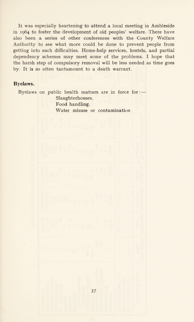 It was especially heartening to attend a local meeting in Ambleside in 1964 to foster the development of old peoples’ welfare. There have also been a series of other conferences with the County Welfare Authority to see what more could be done to prevent people from getting into such difficulties. Home-help services, hostels, and partial dependency schemes may meet some of the problems. I hope that the harsh step of compulsory removal will be less needed as time goes by. It is so often tantamount to a death warrant. Byelaws. Byelaws on public health matters are in force for: — Slaughterhouses. Food handling. Water misuse or contamination