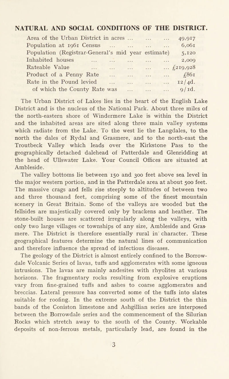 NATURAL AND SOCIAL CONDITIONS OF THE DISTRICT. Area of the Urban District in acres ... Population at 1961 Census Population (Registrar-General's mid year estimate) Inhabited houses 49,917 6,061 5,120 2,009 Rateable Value Product of a Penny Rate Rate in the Pound levied ... ^219,928 of which the County Rate was £861 12 / 4d. 9/id. The Urban District of Lakes lies in the heart of the English Lake District and is the nucleus of the National Park. About three miles of the north-eastern shore of Windermere Lake is within the District and the inhabited areas are sited along three main valley systems which radiate from the Lake. To the west lie the Langdales, to the north the dales of Rydal and Grasmere, and to the north-east the Troutbeck Valley which leads over the Kirkstone Pass to the geographically detached dalehead of Patterdale and Glenridding at the head of Ullswater Lake. Your Council Offices are situated at Ambleside. The valley bottoms lie between 150 and 300 feet above sea level in the major western portion, and in the Patterdale area at about 500 feet. The massive crags and fells rise steeply to altitudes of between two and three thousand feet, comprising some of the finest mountain scenery in Great Britain. Some of the valleys are wooded but the fellsides are majestically covered only by brackens and heather. The stone-built houses are scattered irregularly along the valleys, with only two large villages or townships of any size, Ambleside and Gras¬ mere. The District is therefore essentially rural in character. These geographical features determine the natural lines of communication and therefore influence the spread of infectious diseases. The geology of the District is almost entirely confined to the Borrow- dale Volcanic Series of lavas, tuffs and agglomerates with some igneous intrusions. The lavas are mainly andesites with rhyolites at various horizons. The fragmentary rocks resulting from explosive eruptions vary from fine-grained tuffs and ashes to coarse agglomerates and breccias. Lateral pressure has converted some of the tuffs into slates suitable for roofing. In the extreme south of the District the thin bands of the Coniston limestone and Ashgillian series are interposed between the Borrowdale series and the commencement of the Silurian Rocks which stretch away to the south of the County. Workable deposits of non-ferrous metals, particularly lead, are found in the