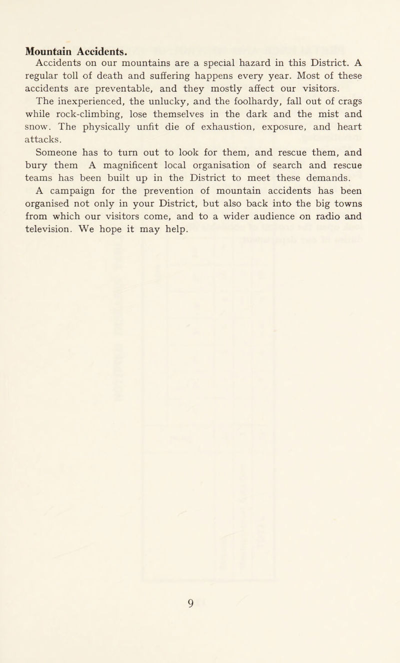 Mountain Accidents. Accidents on our mountains are a special hazard in this District. A regular toll of death and suffering happens every year. Most of these accidents are preventable, and they mostly affect our visitors. The inexperienced, the unlucky, and the foolhardy, fall out of crags while rock-climbing, lose themselves in the dark and the mist and snow. The physically unfit die of exhaustion, exposure, and heart attacks. Someone has to turn out to look for them, and rescue them, and bury them A magnificent local organisation of search and rescue teams has been built up in the District to meet these demands. A campaign for the prevention of mountain accidents has been organised not only in your District, but also back into the big towns from which our visitors come, and to a wider audience on radio and television. We hope it may help.