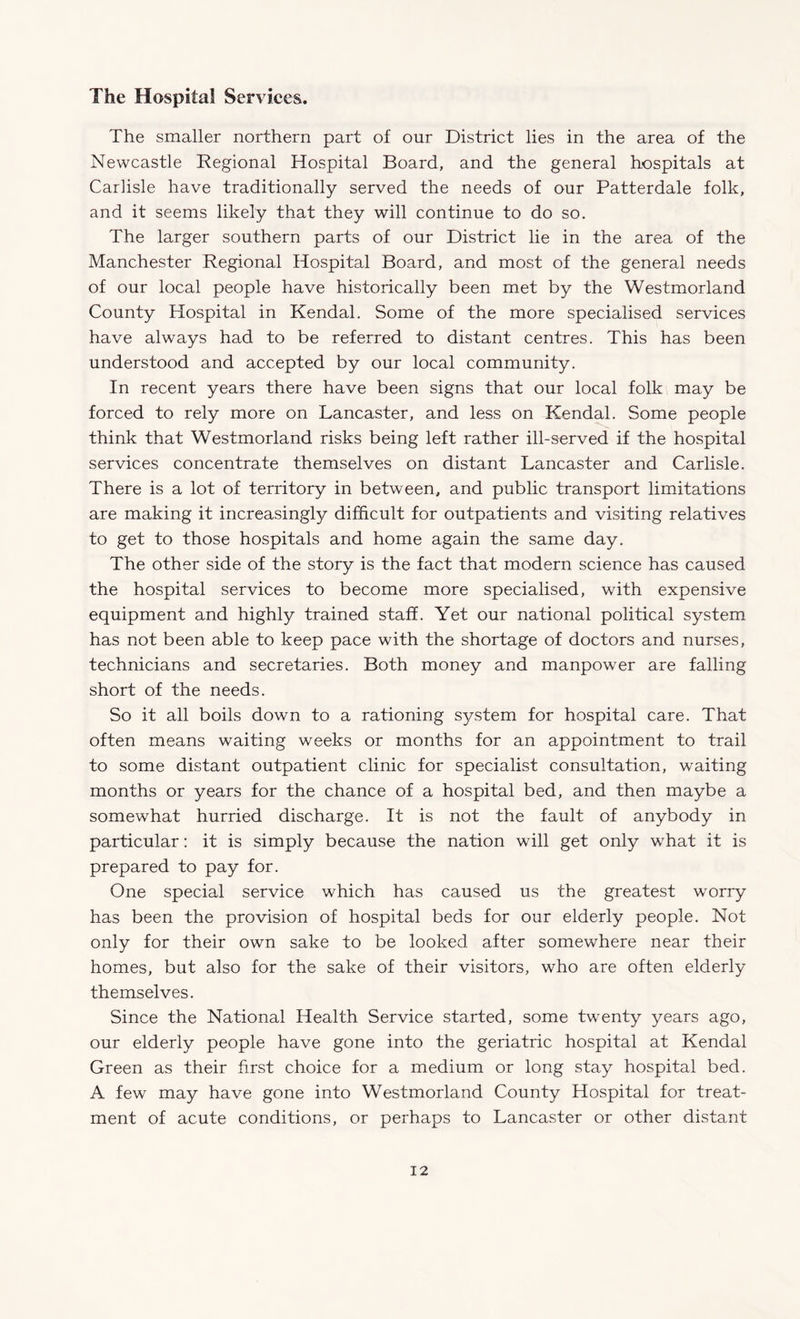 The Hospital Services. The smaller northern part of our District lies in the area of the Newcastle Regional Hospital Board, and the general hospitals at Carlisle have traditionally served the needs of our Patterdale folk, and it seems likely that they will continue to do so. The larger southern parts of our District lie in the area of the Manchester Regional Hospital Board, and most of the general needs of our local people have historically been met by the Westmorland County Hospital in Kendal. Some of the more specialised services have always had to be referred to distant centres. This has been understood and accepted by our local community. In recent years there have been signs that our local folk may be forced to rely more on Lancaster, and less on Kendal. Some people think that Westmorland risks being left rather ill-served if the hospital services concentrate themselves on distant Lancaster and Carlisle. There is a lot of territory in between, and public transport limitations are making it increasingly difficult for outpatients and visiting relatives to get to those hospitals and home again the same day. The other side of the story is the fact that modern science has caused the hospital services to become more specialised, with expensive equipment and highly trained staff. Yet our national political system has not been able to keep pace with the shortage of doctors and nurses, technicians and secretaries. Both money and manpower are falling short of the needs. So it all boils down to a rationing system for hospital care. That often means waiting weeks or months for an appointment to trail to some distant outpatient clinic for specialist consultation, waiting months or years for the chance of a hospital bed, and then maybe a somewhat hurried discharge. It is not the fault of anybody in particular: it is simply because the nation will get only what it is prepared to pay for. One special service which has caused us the greatest worry has been the provision of hospital beds for our elderly people. Not only for their own sake to be looked after somewhere near their homes, but also for the sake of their visitors, who are often elderly themselves. Since the National Health Service started, some twenty years ago, our elderly people have gone into the geriatric hospital at Kendal Green as their first choice for a medium or long stay hospital bed. A few may have gone into Westmorland County Hospital for treat¬ ment of acute conditions, or perhaps to Lancaster or other distant