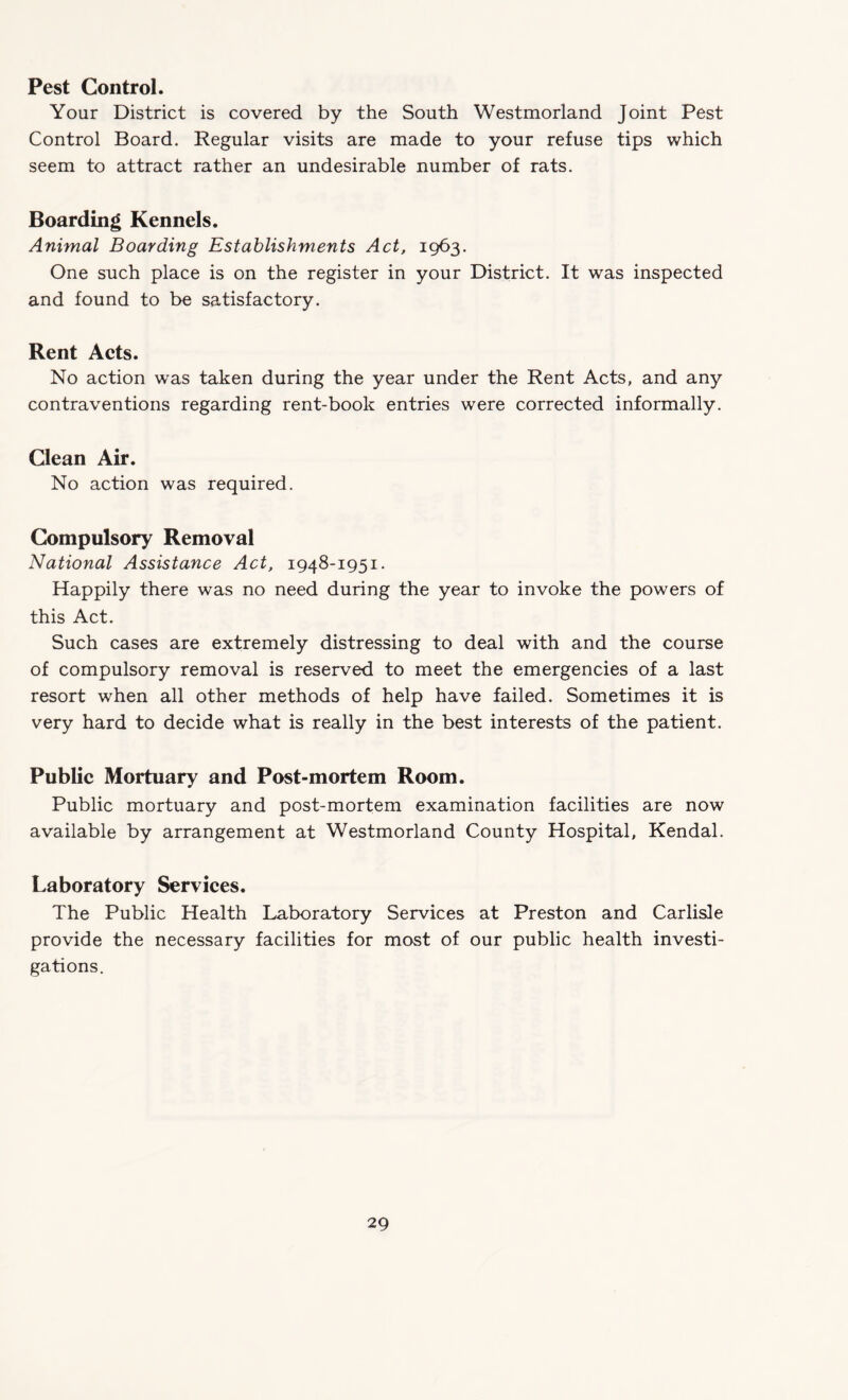 Pest Control. Your District is covered by the South Westmorland Joint Pest Control Board. Regular visits are made to your refuse tips which seem to attract rather an undesirable number of rats. Boarding Kennels. Animal Boarding Establishments Act, 1963. One such place is on the register in your District. It was inspected and found to be satisfactory. Rent Acts. No action was taken during the year under the Rent Acts, and any contraventions regarding rent-book entries were corrected informally. Clean Air. No action was required. Compulsory Removal National Assistance Act, 1948-1951. Happily there was no need during the year to invoke the powers of this Act. Such cases are extremely distressing to deal with and the course of compulsory removal is reserved to meet the emergencies of a last resort when all other methods of help have failed. Sometimes it is very hard to decide what is really in the best interests of the patient. Public Mortuary and Post-mortem Room. Public mortuary and post-mortem examination facilities are now available by arrangement at Westmorland County Hospital, Kendal. Laboratory Services. The Public Health Laboratory Services at Preston and Carlisle provide the necessary facilities for most of our public health investi¬ gations.