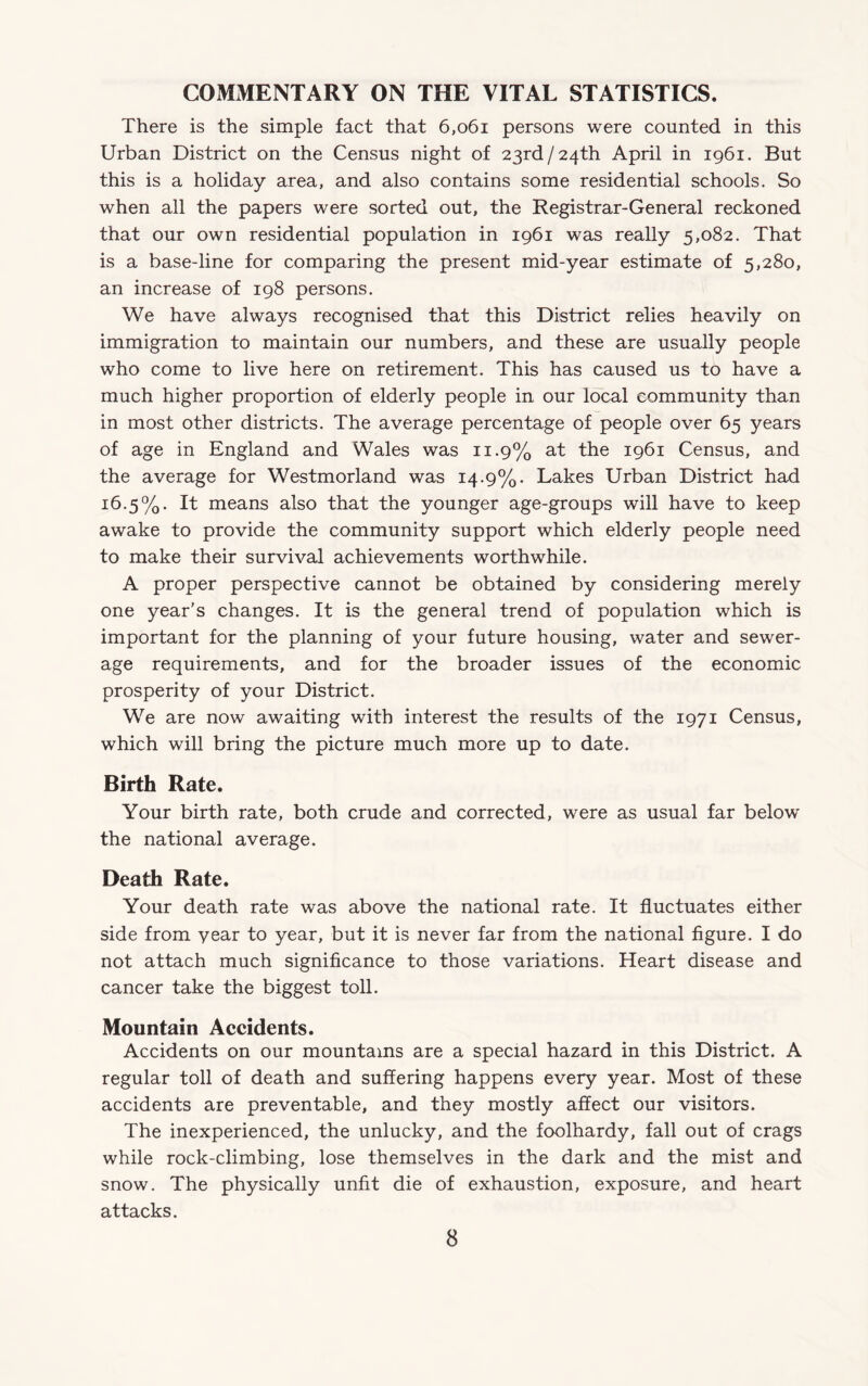 COMMENTARY ON THE VITAL STATISTICS. There is the simple fact that 6,o6i persons were counted in this Urban District on the Census night of 23rd/24th April in 1961. But this is a holiday area, and also contains some residential schools. So when all the papers were sorted out, the Registrar-General reckoned that our own residential population in 1961 was really 5,082. That is a base-line for comparing the present mid-year estimate of 5,280, an increase of 198 persons. We have always recognised that this District relies heavily on immigration to maintain our numbers, and these are usually people who come to live here on retirement. This has caused us to have a much higher proportion of elderly people in our local community than in most other districts. The average percentage of people over 65 years of age in England and Wales was 11.9% at the 1961 Census, and the average for Westmorland was 14.9%. Lakes Urban District had 16.5%. It means also that the younger age-groups will have to keep awake to provide the community support which elderly people need to make their survival achievements worthwhile. A proper perspective cannot be obtained by considering merely one year’s changes. It is the general trend of population which is important for the planning of your future housing, water and sewer¬ age requirements, and for the broader issues of the economic prosperity of your District. We are now awaiting with interest the results of the 1971 Census, which will bring the picture much more up to date. Birth Rate. Your birth rate, both crude and corrected, were as usual far below the national average. Death Rate. Your death rate was above the national rate. It fluctuates either side from year to year, but it is never far from the national figure. I do not attach much significance to those variations. Heart disease and cancer take the biggest toll. Mountain Accidents. Accidents on our mountains are a special hazard in this District. A regular toll of death and suffering happens every year. Most of these accidents are preventable, and they mostly affect our visitors. The inexperienced, the unlucky, and the foolhardy, fall out of crags while rock-climbing, lose themselves in the dark and the mist and snow. The physically unfit die of exhaustion, exposure, and heart attacks.