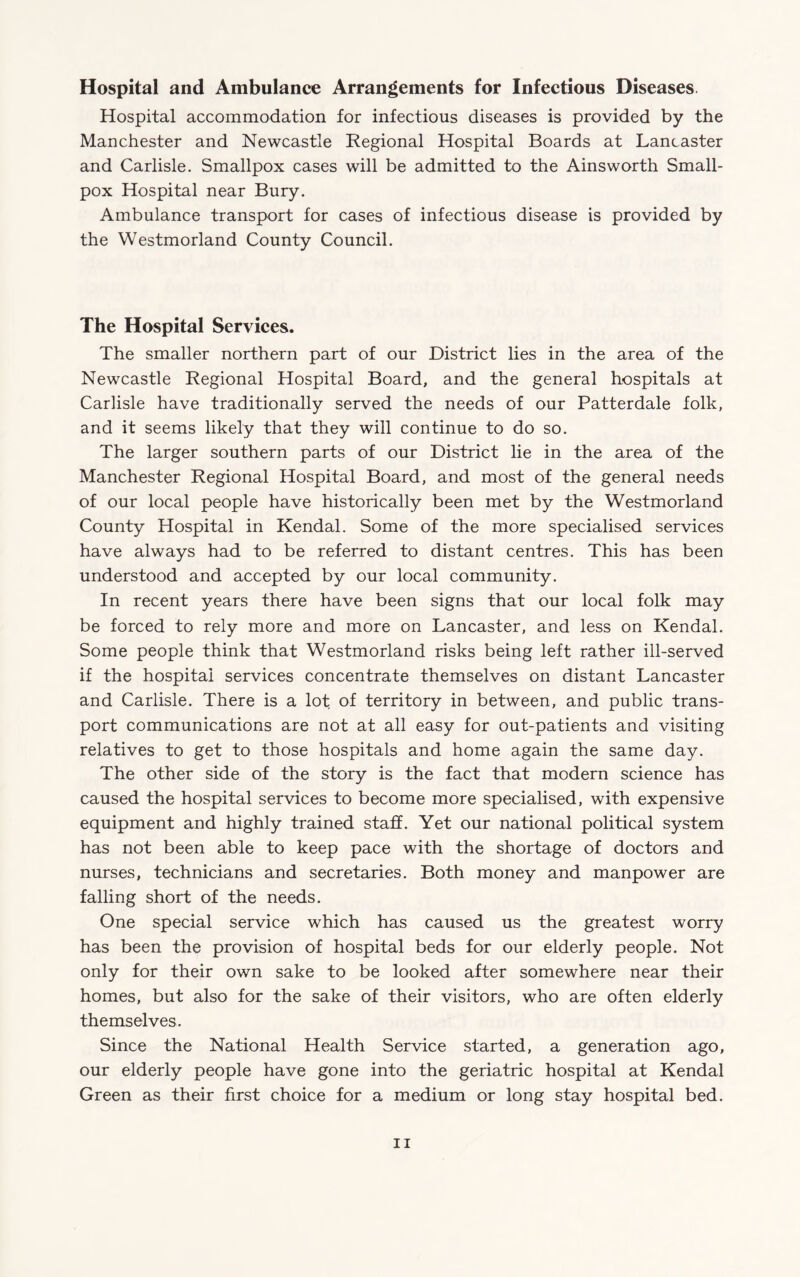 Hospital and Ambulance Arrangements for Infectious Diseases. Hospital accommodation for infectious diseases is provided by the Manchester and Newcastle Regional Hospital Boards at Lancaster and Carlisle. Smallpox cases will be admitted to the Ainsworth Small¬ pox Hospital near Bury. Ambulance transport for cases of infectious disease is provided by the Westmorland County Council. The Hospital Services. The smaller northern part of our District lies in the area of the Newcastle Regional Hospital Board, and the general hospitals at Carlisle have traditionally served the needs of our Patterdale folk, and it seems likely that they will continue to do so. The larger southern parts of our District lie in the area of the Manchester Regional Hospital Board, and most of the general needs of our local people have historically been met by the Westmorland County Hospital in Kendal. Some of the more specialised services have always had to be referred to distant centres. This has been understood and accepted by our local community. In recent years there have been signs that our local folk may be forced to rely more and more on Lancaster, and less on Kendal. Some people think that Westmorland risks being left rather ill-served if the hospital services concentrate themselves on distant Lancaster and Carlisle. There is a lot of territory in between, and public trans¬ port communications are not at all easy for out-patients and visiting relatives to get to those hospitals and home again the same day. The other side of the story is the fact that modern science has caused the hospital services to become more specialised, with expensive equipment and highly trained staff. Yet our national political system has not been able to keep pace with the shortage of doctors and nurses, technicians and secretaries. Both money and manpower are falling short of the needs. One special service which has caused us the greatest worry has been the provision of hospital beds for our elderly people. Not only for their own sake to be looked after somewhere near their homes, but also for the sake of their visitors, who are often elderly themselves. Since the National Health Service started, a generation ago, our elderly people have gone into the geriatric hospital at Kendal Green as their first choice for a medium or long stay hospital bed.