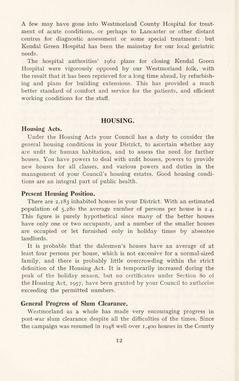 A few may have gone into Westmorland County Hospital for treat¬ ment of acute conditions, or perhaps to Lancaster or other distant centres for diagnostic assessment or some special treatment: but Kendal Green Hospital has been the mainstay for our local geriatric needs. The hospital authorities’ 1962 plans for closing Kendal Green Hospital were vigorously opposed by our Westmorland folk, with the result that it has been reprieved for a long time ahead, by refurbish¬ ing and plans for building extensions. This has provided a much better standard of comfort and service for the patients, and efficient working conditions for the staff. HOUSING. Housing Acts. Under the Housing Acts your Council has a duty to consider the general housing conditions in your District, to ascertain whether any are unfit for human habitation, and to assess the need for further houses. You have powers to deal with unfit houses, powers to provide new houses for all classes, and various powers and duties in the management of your Council’s housing estates. Good housing condi¬ tions are an integral part of public health. Present Housing Position. There are 2,183 inhabited houses in your District. With an estimated population of 5,280 the average number of persons per house is 2.4. This figure is purely hypothetical since many of the better houses have only one or two occupants, and a number of the smaller houses are occupied or let furnished only in holiday times by absentee landlords. It is probable that the dalesmen’s houses have an average of at least four persons per house, which is not excessive for a normal-sized family, and there is probably little overcrowding within the strict definition of the Housing Act. It is temporarily increased during the peak of the holiday season, but no certificates under Section 80 of the Housing Act, 1957, have been granted by your Council to authorise exceeding the permitted numbers. General Progress of Slum Clearance. Westmorland as a whole has made very encouraging progress in post-war slum clearance despite all the difficulties of the times. Since the campaign was resumed in 1948 well over 1,400 houses in the County