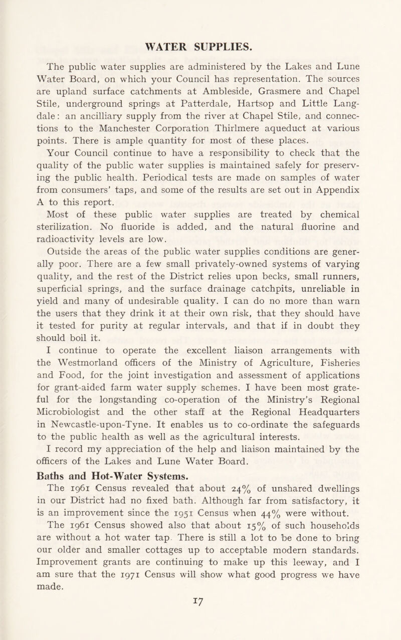 WATER SUPPLIES. The public water supplies are administered by the Lakes and Lune Water Board, on which your Council has representation. The sources are upland surface catchments at Ambleside, Grasmere and Chapel Stile, underground springs at Patterdale, Hartsop and Little Lang- dale: an ancilliary supply from the river at Chapel Stile, and connec¬ tions to the Manchester Corporation Thirlmere aqueduct at various points. There is ample quantity for most of these places. Your Council continue to have a responsibility to check that the quality of the public water supplies is maintained safely for preserv¬ ing the public health. Periodical tests are made on samples of water from consumers’ taps, and some of the results are set out in Appendix A to this report. Most of these public water supplies are treated by chemical sterilization. No fluoride is added, and the natural fluorine and radioactivity levels are low. Outside the areas of the public water supplies conditions are gener¬ ally poor. There are a few small privately-owned systems of varying quality, and the rest of the District relies upon becks, small runners, superficial springs, and the surface drainage catchpits, unreliable in yield and many of undesirable quality. I can do no more than warn the users that they drink it at their own risk, that they should have it tested for purity at regular intervals, and that if in doubt they should boil it. I continue to operate the excellent liaison arrangements with the Westmorland officers of the Ministry of Agriculture, Fisheries and Food, for the joint investigation and assessment of applications for grant-aided farm water supply schemes. I have been most grate¬ ful for the longstanding co-operation of the Ministry’s Regional Microbiologist and the other staff at the Regional Headquarters in Newcastle-upon-Tyne. It enables us to co-ordinate the safeguards to the public health as well as the agricultural interests. I record my appreciation of the help and liaison maintained by the officers of the Lakes and Lune Water Board. Baths and Hot-Water Systems. The 1961 Census revealed that about 24% of unshared dwellings in our District had no fixed bath. Although far from satisfactory, it is an improvement since the 1951 Census when 44% were without. The 1961 Census showed also that about 15% of such households are without a hot water tap. There is still a lot to be done to bring our older and smaller cottages up to acceptable modern standards. Improvement grants are continuing to make up this leeway, and I am sure that the 1971 Census will show what good progress we have made.