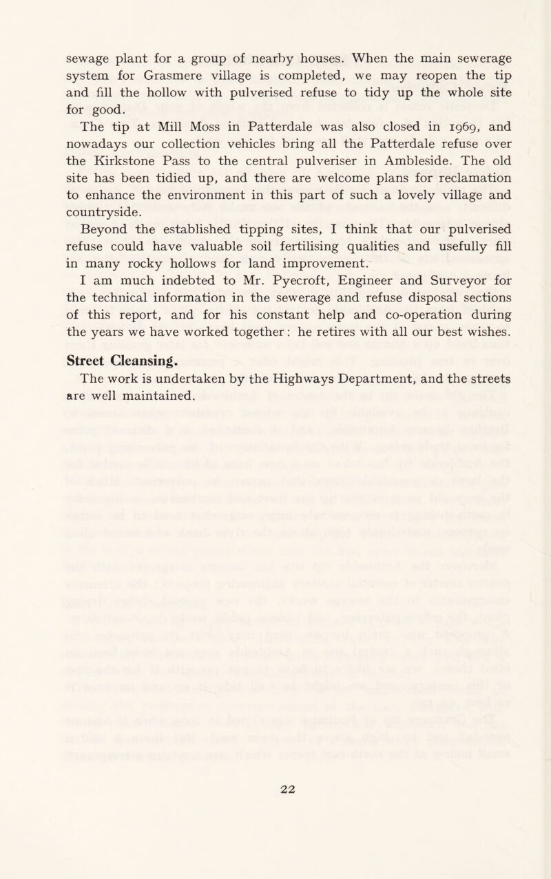 sewage plant for a group of nearby houses. When the main sewerage system for Grasmere village is completed, we may reopen the tip and fill the hollow with pulverised refuse to tidy up the whole site for good. The tip at Mill Moss in Patterdale was also closed in 1969, and nowadays our collection vehicles bring all the Patterdale refuse over the Kirkstone Pass to the central pulveriser in Ambleside. The old site has been tidied up, and there are welcome plans for reclamation to enhance the environment in this part of such a lovely village and countryside. Beyond the established tipping sites, I think that our pulverised refuse could have valuable soil fertilising qualities and usefully fill in many rocky hollows for land improvement. I am much indebted to Mr. Pyecroft, Engineer and Surveyor for the technical information in the sewerage and refuse disposal sections of this report, and for his constant help and co-operation during the years we have worked together; he retires with all our best wishes. Street Cleansing. The work is undertaken by the Highways Department, and the streets are well maintained.
