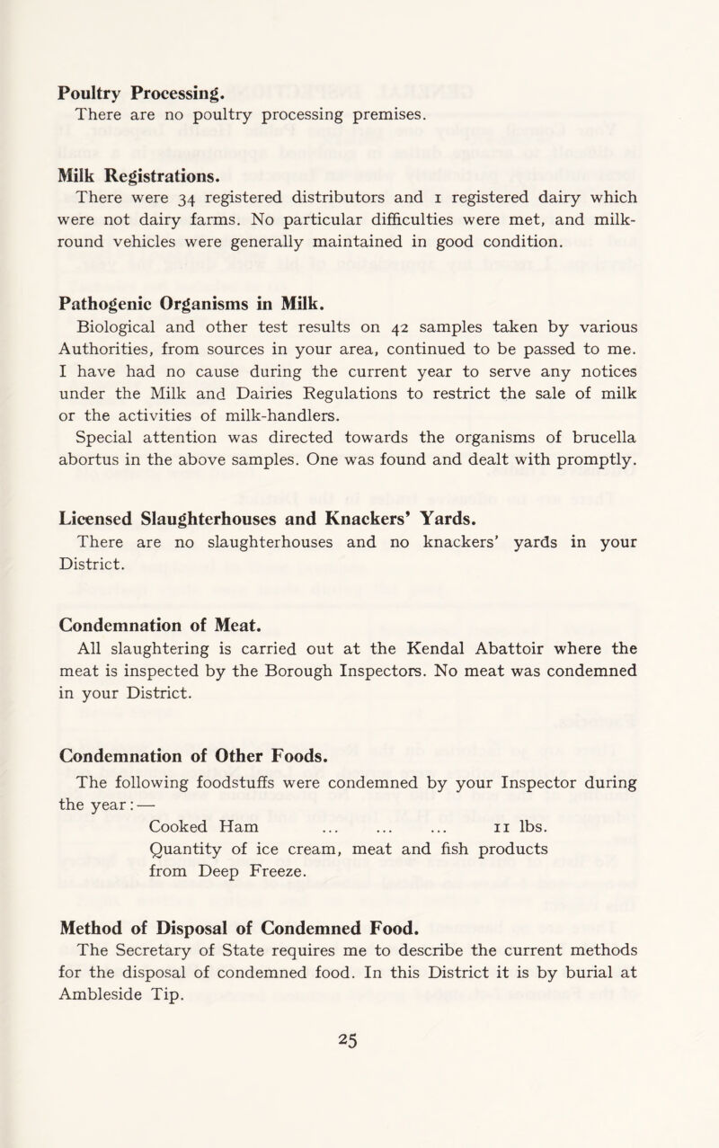 Poultry Processing. There are no poultry processing premises. Milk Registrations. There were 34 registered distributors and i registered dairy which were not dairy farms. No particular difficulties were met, and milk- round vehicles were generally maintained in good condition. Pathogenic Organisms in Milk. Biological and other test results on 42 samples taken by various Authorities, from sources in your area, continued to be passed to me. I have had no cause during the current year to serve any notices under the Milk and Dairies Regulations to restrict the sale of milk or the activities of milk-handlers. Special attention was directed towards the organisms of brucella abortus in the above samples. One was found and dealt with promptly. Licensed Slaughterhouses and Knackers’ Yards. There are no slaughterhouses and no knackers’ yards in your District. Condemnation of Meat. All slaughtering is carried out at the Kendal Abattoir where the meat is inspected by the Borough Inspectors. No meat was condemned in your District. Condemnation of Other Foods. The following foodstuffs were condemned by your Inspector during the year:— Cooked Ham ... ... ... ii lbs. Quantity of ice cream, meat and fish products from Deep Freeze. Method of Disposal of Condemned Food. The Secretary of State requires me to describe the current methods for the disposal of condemned food. In this District it is by burial at Ambleside Tip.