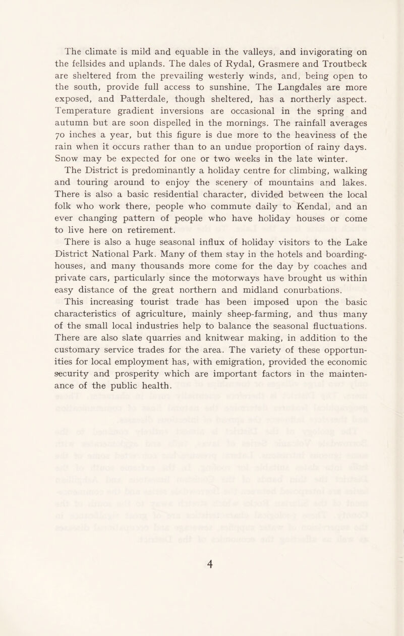 The climate is mild and equable in the valleys, and invigorating on the fellsides and uplands. The dales of Rydal, Grasmere and Troutbeck are sheltered from the prevailing westerly winds, and, being open to the south, provide full access to sunshine. The Langdales are more exposed, and Patterdale, though sheltered, has a northerly aspect. Temperature gradient inversions are occasional in the spring and autumn but are soon dispelled in the mornings. The rainfall averages 70 inches a year, but this figure is due more to the heaviness of the rain when it occurs rather than to an undue proportion of rainy days. Snow may be expected for one or two weeks in the late winter. The District is predominantly a holiday centre for climbing, walking and touring around to enjoy the scenery of mountains and lakes. There is also a basic residential character, divided between the local folk who work there, people who commute daily to Kendal, and an ever changing pattern of people who have holiday houses or come to live here on retirement. There is also a huge seasonal influx of holiday visitors to the Lake District National Park. Many of them stay in the hotels and boarding¬ houses, and many thousands more come for the day by coaches and private cars, particularly since the motorways have brought us within easy distance of the great northern and midland conurbations. This increasing tourist trade has been imposed upon the basic characteristics of agriculture, mainly sheep-farming, and thus many of the small local industries help to balance the seasonal fluctuations. There are also slate quarries and knitwear making, in addition to the customary service trades for the area. The variety of these opportun¬ ities for local employment has, with emigration, provided the economic security and prosperity which are important factors in the mainten¬ ance of the public health.
