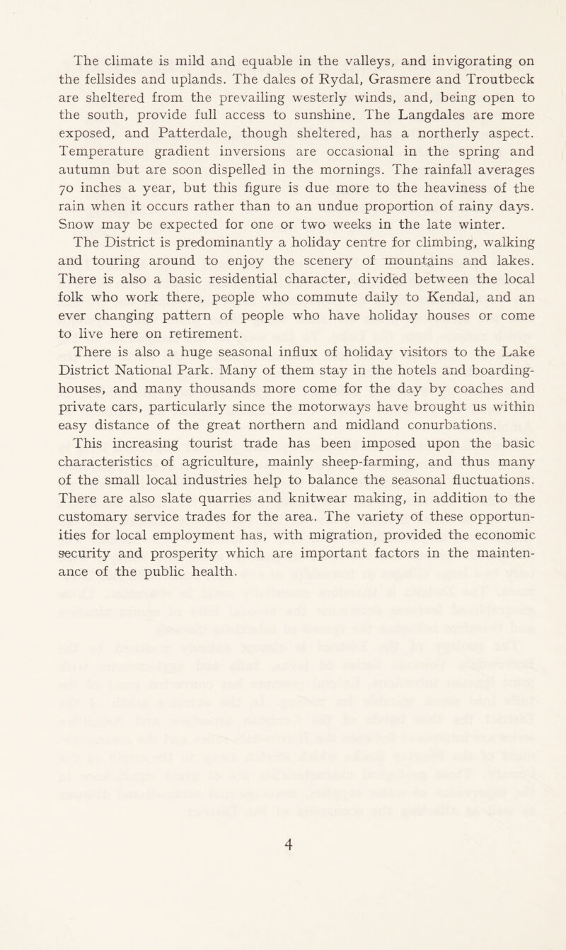 The climate is mild and equable in the valleys, and invigorating on the fellsides and uplands. The dales of Rydal, Grasmere and Troutbeck are sheltered from the prevailing westerly winds, and, being open to the south, provide full access to sunshine. The Langdales are more exposed, and Patterdale, though sheltered, has a northerly aspect. Temperature gradient inversions are occasional in the spring and autumn but are soon dispelled in the mornings. The rainfall averages 70 inches a year, but this figure is due more to the heaviness of the rain v/hen it occurs rather than to an undue proportion of rainy days. Snow may be expected for one or two weeks in the late winter. The District is predominantly a holiday centre for climbing, walking and touring around to enjoy the scenery of mountains and lakes. There is also a basic residential character, divided between the local folk who work there, people who commute daily to Kendal, and an ever changing pattern of people who have holiday houses or come to live here on retirement. There is also a huge seasonal influx of holiday visitors to the Lake District National Park. Many of them stay in the hotels and boarding¬ houses, and many thousands more come for the day by coaches and private cars, particularly since the motorways have brought us within easy distance of the great northern and midland conurbations. This increasing tourist trade has been imposed upon the basic characteristics of agriculture, mainly sheep-farming, and thus many of the small local industries help to balance the seasonal fluctuations. There are also slate quarries and knitwear making, in addition to the customary service trades for the area. The variety of these opportun¬ ities for local employment has, with migration, provided the economic security and prosperity which are important factors in the mainten¬ ance of the public health.