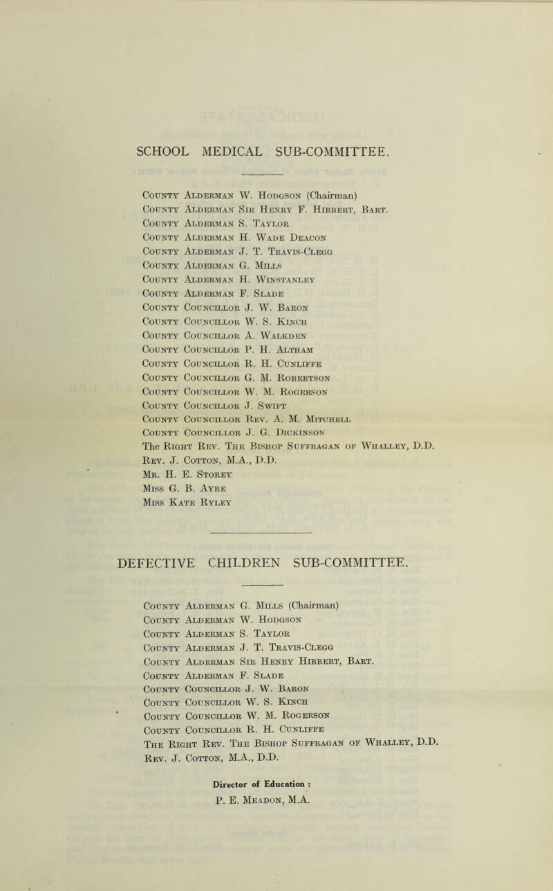 SCHOOL MEDICAL SUB-COMMITTEE. County Alderman W. Hodgson (Chairman) County Alderman Sir Henry F. Hibbert, Bart. County Alderman S. Taylor County Alderman H. Wade Deacon County Alderman J. T. Travis-Clegg County Alderman G. Mills County Alderman H. Winstanley County Alderman F. Slade County Councillor J. W. Baron County Councillor W. S. Kinch County Councillor A. Walkden County Councillor P. H. Altham County Councillor R. H. Cunliffe County Councillor G. M. Robertson County Councillor W. M. Rogerson County Councillor J. Swift County Councillor Rev. A. M. Mitchell County Councillor J. G. Dickinson The Right Rev. The Bishop Suffragan of Whalley, D.D. Rev. J. Cotton, M.A., D.D. Mr. H. E. Storey Miss G. B. Ayre Miss Kate Ryley DEFECTIVE CHILDREN SUB-COMMITTEE. County Alderman G. Mills (Chairman) County Alderman W. Hodgson County Alderman S. Taylor County Alderman J. T. Travis-Clegg County Alderman Sir Henry Hibbert, Bart. County Alderman F. Slade County Councillor J. W. Baron County Councillor W. S. Kinch County Councillor W. M. Rogerson County Councillor R. H. Cunliffe The Right Rev. The Bishop Suffragan of Whalley, D.D. Rev. J. Cotton, M.A., D.D. Director of Education : P. E. Meadon, M.A.