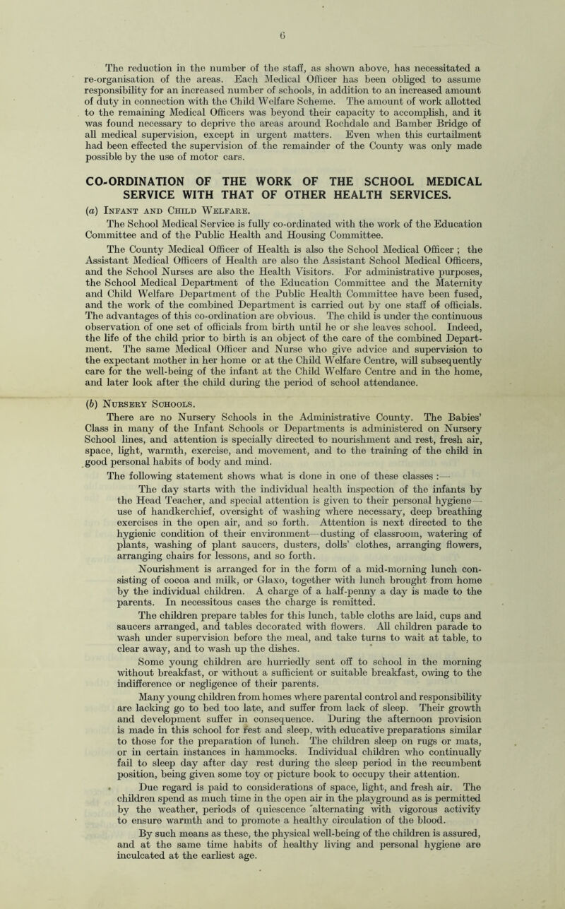 The reduction in the number of the staff, as shown above, has necessitated a re-organisation of the areas. Each Medical Officer has been obliged to assume responsibility for an increased number of schools, in addition to an increased amount of duty in connection with the Child Welfare Scheme. The amount of work allotted to the remaining Medical Officers was beyond their capacity to accomplish, and it was found necessary to deprive the areas around Rochdale and Bamber Bridge of all medical supervision, except in urgent matters. Even when this curtailment had been effected the supervision of the remainder of the County was only made possible by the use of motor cars. CO-ORDINATION OF THE WORK OF THE SCHOOL MEDICAL SERVICE WITH THAT OF OTHER HEALTH SERVICES. (a) Infant and Child Welfare. The School Medical Service is fully co-ordinated with the work of the Education Committee and of the Public Health and Housing Committee. The County Medical Officer of Health is also the School Medical Officer ; the Assistant Medical Officers of Health are also the Assistant School Medical Officers, and the School Nurses are also the Health Visitors. For administrative purposes, the School Medical Department of the Education Committee and the Maternity and Child Welfare Department of the Public Health Committee have been fused, and the work of the combined Department is carried out by one staff of officials. The advantages of this co-ordination are obvious. The child is under the continuous observation of one set of officials from birth until he or she leaves school. Indeed, the life of the child prior to birth is an object of the care of the combined Depart¬ ment. The same Medical Officer and Nurse who give advice and supervision to the expectant mother in her home or at the Child Welfare Centre, will subsequently care for the well-being of the infant at the Child Welfare Centre and in the home, and later look after the child during the period of school attendance. (b) Nursery Schools. There are no Nursery Schools in the Administrative County. The Babies’ Class in many of the Infant Schools or Departments is administered on Nursery School lines, and attention is specially directed to nourishment and rest, fresh air, space, light, warmth, exercise, and movement, and to the training of the child in good personal habits of body and mind. The following statement shows what is done in one of these classes :— The day starts with the individual health inspection of the infants by the Head Teacher, and special attention is given to their personal hygiene — use of handkerchief, oversight of washing where necessary, deep breathing exercises in the open air, and so forth. Attention is next directed to the hygienic condition of their environment—dusting of classroom, watering of plants, washing of plant saucers, dusters, dolls’ clothes, arranging flowers, arranging chairs for lessons, and so forth. Nourishment is arranged for in the form of a mid-morning lunch con¬ sisting of cocoa and milk, or Glaxo, together with lunch brought from home by the individual children. A charge of a half-penny a day is made to the parents. In necessitous cases the charge is remitted. The children prepare tables for this lunch, table cloths are laid, cups and saucers arranged, and tables decorated with flowers. All children parade to wash under supervision before the meal, and take turns to wait at table, to clear away, and to wash up the dishes. Some young children are hurriedly sent off to school in the morning without breakfast, or without a sufficient or suitable breakfast, owing to the indifference or negligence of their parents. Many young children from homes where parental control and responsibility are lacking go to bed too late, and suffer from lack of sleep. Their growth and development suffer in consequence. During the afternoon provision is made in this school for rest and sleep, with educative preparations similar to those for the preparation of lunch. The children sleep on rugs or mats, or in certain instances in hammocks. Individual children who continually fail to sleep day after day rest during the sleep period in the recumbent position, being given some toy or picture book to occupy their attention. . Due regard is paid to considerations of space, light, and fresh air. The children spend as much time in the open air in the playground as is permitted by the weather, periods of quiescence 'alternating with vigorous activity to ensure warmth and to promote a healthy circulation of the blood. By such means as these, the physical well-being of the children is assured, and at the same time habits of healthy living and personal hygiene are inculcated at the earliest age.