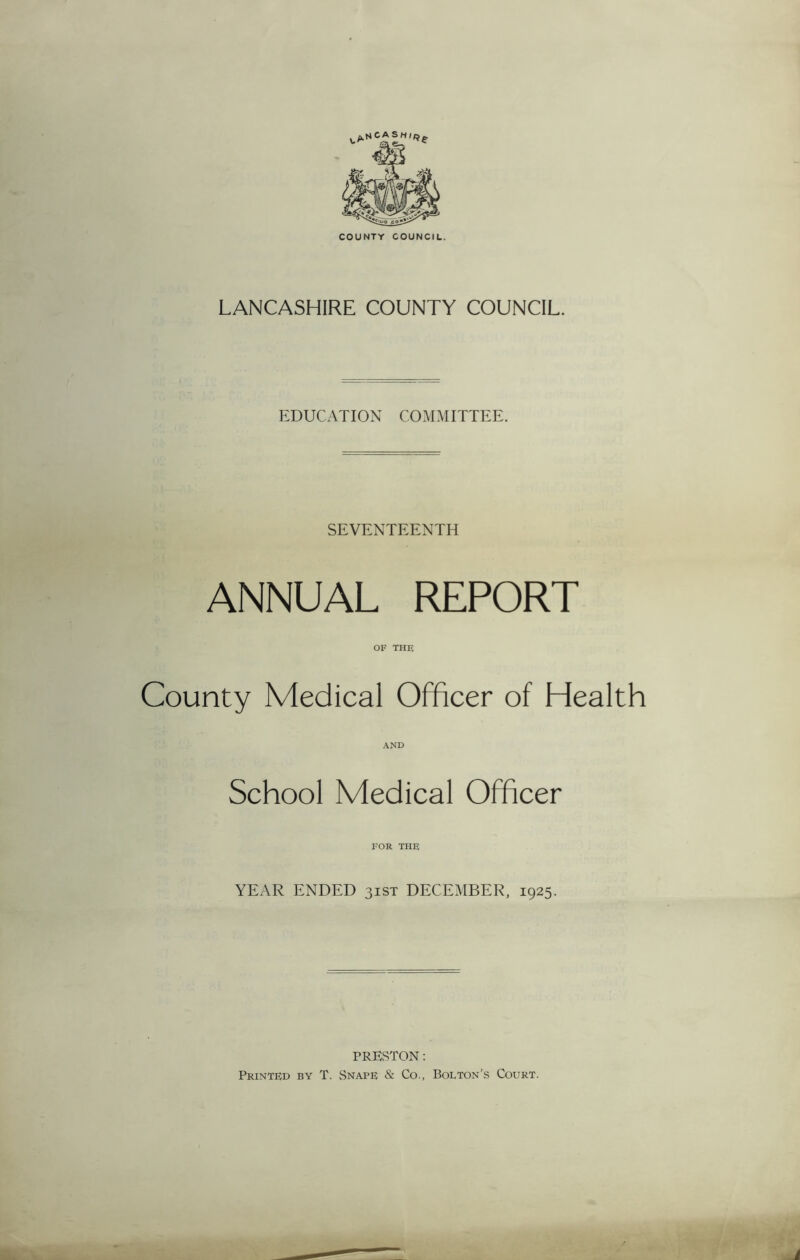 LANCASHIRE COUNTY COUNCIL. EDUCATION COMMITTEE. SEVENTEENTH ANNUAL REPORT OF THE County Medical Officer of Health School Medical Officer FOR THE YEAR ENDED 31ST DECEMBER, 1925. PRESTON: Printed by T. Snape & Co., Bolton’s Court.