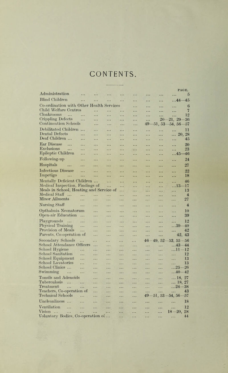 CONTENTS Administration Blind Children Co-ordination with Other Health Services Child Welfare Centres Cloakrooms Crippling Defects Continuation Schools Debilitated Children ... Dental Defects Deaf Children ... Ear Disease . . Exclusions Epileptic Children Following-up Hospitals Infectious Disease Impetigo Mentally Deficient Children ... Medical Inspection, Findings of Meals in School, Heating and Service of ... Medical Staff ... Minor Ailments Nursing Staff Opthalmia Neonatorum Open-air Education ... Playgrounds ... Physical Training Provision of Meals Parents. Co-operation of Secondary Schools ... School Attendance Officers ... School Hygiene School Sanitation School Equipment School Lavatories School Clinics ... Swimming Tonsils and Adenoids . Tuberculosis ... Treatment Teachers, Co-operation of Technical Schools Uncleanliness ... Ventilation Vision ... Voluntary Bodies, Co-operation of ... PAGE. . 5 .44—45 . 6 . 7 . 12 20—21, 29—36 49—51, 53—54, 56—57 . 11 .20, 28 . 45 . 20 . 23 .45—46 . 24 . 27 . 22 . 18 . 46 .13—17 . 13 . 4 . 27 . 4 . 10 . 39 . 12 .39—40 . 42 . 42, 43 46-49, 52—53, 55-56 .43-44 .11—12 . 12 . 13 . 13 .25—26 .40-42 .18, 27 .18, 27 .24—38 . 43 49—51, 53-54, 56—57 . 18 . 12 . 18-20, 28 . 44