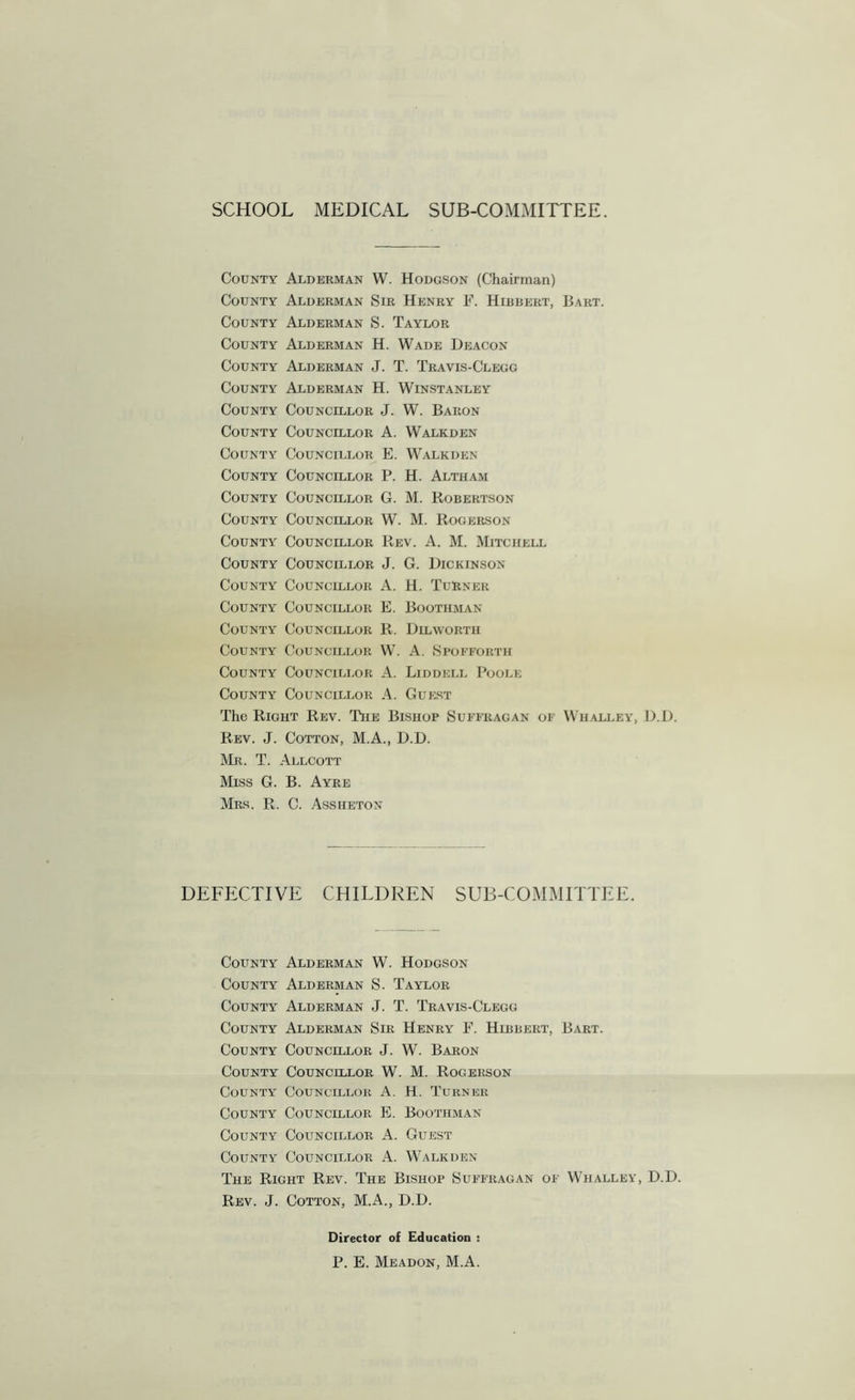 SCHOOL MEDICAL SUB-COMMITTEE. County Alderman W. Hodgson (Chairman) County Alderman Sir Henry F. Hibbert, Bart. County Alderman S. Taylor County Alderman H. Wade Deacon County Alderman J. T. Travis-Clegg County Alderman H. Winstanley County Councillor J. W. Baron County Councillor A. Walkden County Councillor E. Walkden County Councillor P. H. Altham County Councillor G. M. Robertson County Councillor W. M. Rogerson County Councillor Rev. A. M. Mitchell County Councillor J. G. Dickinson County Councillor A. H. Turner County Councillor E. Boothman County Councillor R. Dilworth County Councillor W. A. Spofforth County Councillor A. Liddell Poole County Councillor A. Guest The Right Rev. The Bishop Suffragan of Whalley, D.D. Rev. J. Cotton, M.A., D.D. Mr. T. Allcott Miss G. B. Ayre Mrs. R. C. Assheton DEFPXTIVE CHILDREN SUB-COMMITTEE. County Alderman W. Hodgson County Alderman S. Taylor County Alderman J. T. Travis-Clegg County Alderman Sir Henry F. Hibbert, Bart. County Councillor J. W. Baron County Councillor W. M. Rogerson County Councillor A. H. Turner County Councillor E. Boothman County Councillor A. Guest County Councillor A. Walkden The Right Rev. The Bishop Suffragan of Whalley, D.D. Rev. J. Cotton, M.A., D.D. Director of Education : P. E. Meadon, M.A.