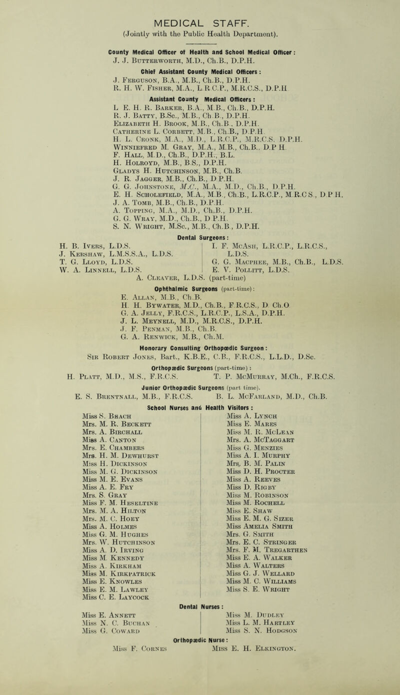 MEDICAL STAFF. (Jointly with the Public Health Department). County Medical Officer of Health and School Medical Officer: J. J. Butterworth, M.D., Ch.B., D.P.H. Chief Assistant County Medical Officers : J. Ferguson, B.A., M.B., Ch.B., D.P.H. R. H. W. Fisher, M.A., L R C.P., M.R.C.S., D.P.H Assistant County Medical Officers: L E. H. R. Barker, B.A., M B., Ch.B., D.P.H. R. J. Batty, B.Sc., M.B., Ch.B., D.P.H. Elizabeth H. Brook, M.B., Ch.B , D.P.H. Catherine L. Corbett, M.B., Ch.B., D.P.H H. L. Cronk, M.A., M.D., L.R.C.P., M.R.C.S. D.P.H. Winniefred M. Gray, M.A., M.B., Ch.B.. D.P H F. Hall, M.D., Ch.B., D.P.H., B.L. H. Holroyd, M.B., B.S., D.P.H. Gladys H. Hutchinson, M.B., Ch.B. J. R. Jagger. M.B., Ch.B., D P.H. G. G. Johnstone, M.C., M.A., M.D., Ch.B., D.P.H. E. H. Scholefield, M.A., M.B., Ch.B., L.R.C.P., M.R.CS., D.P H. J. A. Tomb, M.B., Ch.B., D.P.H. A. Topping, M.A., M.D., Ch.B., D.P.H. G. G. Wray, M.D., Ch.B., D P.H. S. N. Wright, M.Sc., M.B., Ch.B , D.P.H. Dental Surgeons: H. B. I VERS, L.D.S. J. Kershaw, L.M.S.S.A., L.D.S. T. G. Lloyd, L.D.S. W. A. Linnell, L.D.S. A. Cleaver, L.D.S I. F. McAsii, L.R.C.P., L.R.C.S., L.D.S. G. G. Macphee, M.B., Ch.B., L.D.S. E. V. Pollitt, L.D.S. (part-time) Ophthalmic Surgeons (part-time): E. Allan, M.B., Ch.B. H. H. Bywater, M.D., Ch.B., F R.C.S.. D Ch.O G. A. Jelly, F.R.C.S., L.R.C.P., L.S.A., D.P.H. J. L. Meynell, M.D., M.R.C.S., D.P.H. J. F. Penman, M.B., Ch.B. G. A. Ren wick, M.B., Ch.M. Honorary Consulting Orthopoedic Surgeon: Sir Robert Jones, Bart., K.B.E., C.B., F.R.C.S., L.L.D., D.Sc. Orthopaedic Surgeons (part-time): H. Platt, M.D., M.S., F.R.C.S. T. P. McMurray, M.Ch., F.R.C.S. Junior Orthopaedic Surgeons (part time). E. S. Brentnall, M.B., F.R.C.S. B. L. McFarland, M.D., Ch.B School Nurses Miss S. Beach Mrs. M. R. Beckett Mrs. A. Birchall Miss A. Canton Mrs. E. Chambers Mrs. H. M. Dewhurst Miss H. Dickinson Miss M. G. Dickinson Miss M. E. Evans Miss A. E. Fry Mrs. S. Gray Miss F. M. Heseltine Mrs. M. A. Hilton Mrs. M. C. Hoey Miss A. Holmes Miss G. M. Hughes Mrs. W. Hutchinson Miss A. D. Irving Miss M. Kennedy Miss A. Kirkham Miss M. Kirkpatrick Miss E. Knowles Miss E. M. Lawley Miss C. E. Laycock Health Visitors : Miss A. Lynch Miss E. Mares Miss M. R. McLean Mrs. A. McTaggart Miss G. Menzies Miss A. I. Murphy Mrs.. B. M. Palin Miss D. H. Procter Miss A. Reeves Miss D. Rigby Miss M. Robinson Miss M. Rochell Miss E. Shaw Miss E. M. G. Sizer Miss Amelia Smith Mrs. G. Smith Mrs. E. C. Stringer Mrs. F. M. Tregarthen Miss E. A. Walker Miss A. Walters Miss G. J. Wellard Miss M. C. Williams Miss S. E. Wright Miss E. Annett Miss N. C. Buchan Miss G. Coward Dental Nurses: Miss M. Dudley Miss L. M. Hartley Miss S. N. Hodgson Orthopaedic Nurse: Miss E. H. Elkington. Miss F. Cornes