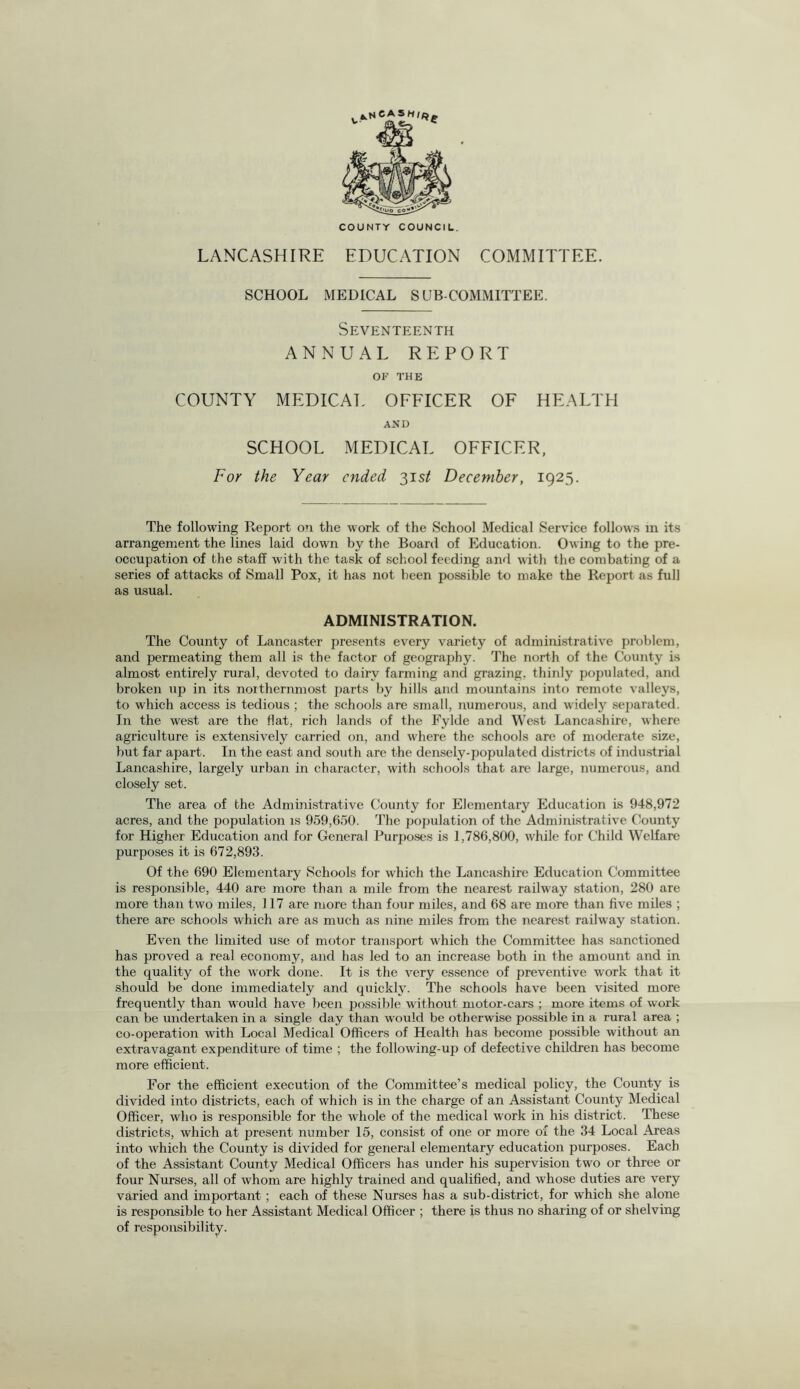 COUNTY COUNCIL. LANCASHIRE EDUCATION COMMITTEE. SCHOOL MEDICAL SUBCOMMITTEE. Seventeenth ANNUAL REPORT OF THE COUNTY MEDICAL OFFICER OF HEALTH AND SCHOOL MEDICAL OFFICER, For the Year ended 31 st December, 1925. The following Report on the work of the School Medical Service follows in its arrangement the lines laid down by the Board of Education. Owing to the pre¬ occupation of the staff with the task of school feeding and with the combating of a series of attacks of Small Pox, it has not been possible to make the Report as full as usual. ADMINISTRATION. The County of Lancaster presents every variety of administrative problem, and permeating them all is the factor of geography. The north of the County is almost entirely rural, devoted to dairy farming and grazing, thinly populated, and broken up in its northernmost parts by hills and mountains into remote valleys, to which access is tedious ; the schools are small, numerous, and widely separated. In the west are the flat, rich lands of the Fylde and West Lancashire, where agriculture is extensively carried on, and where the schools are of moderate size, but far apart. In the east and south are the densely-populated districts of industrial Lancashire, largely urban in character, with schools that are large, numerous, and closely set. The area of the Administrative County for Elementary Education is 948,972 acres, and the population is 959,650. The population of the Administrative County for Higher Education and for General Purposes is 1,786,800, while for Child Welfare purposes it is 672,893. Of the 690 Elementary Schools for which the Lancashire Education Committee is responsible, 440 are more than a mile from the nearest railway station, 280 are more than two miles, 117 are more than four miles, and 68 are more than five miles ; there are schools which are as much as nine miles from the nearest railway station. Even the limited use of motor transport which the Committee has sanctioned has proved a real economy, and has led to an increase both in the amount and in the quality of the work done. It is the very essence of preventive work that it should be done immediately and quickly. The schools have been visited more frequently than would have been possible without motor-cars ; more items of work can be undertaken in a single day than would be otherwise possible in a rural area ; co-operation with Local Medical Officers of Health has become possible without an extravagant expenditure of time ; the following-up of defective children has become more efficient. For the efficient execution of the Committee’s medical policy, the County is divided into districts, each of which is in the charge of an Assistant County Medical Officer, who is responsible for the whole of the medical work in his district. These districts, which at present number 15, consist of one or more of the 34 Local Areas into which the County is divided for general elementary education purposes. Each of the Assistant County Medical Officers has under his supervision two or three or four Nurses, all of whom are highly trained and qualified, and whose duties are very varied and important ; each of these Nurses has a sub-district, for which she alone is responsible to her Assistant Medical Officer ; there is thus no sharing of or shelving of responsibility.