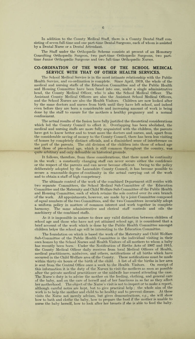 In addition to the County Medical Staff, there is a County Dental Staff con¬ sisting of seven full-time and one part-time Dental Surgeons, each of whom is assisted by a Dental Nurse or a Dental Attendant. The Staff under the Orthopaedic Scheme consists at present of an Honorary Consulting Orthopaedic Surgeon, two part-time Orthopaedic Surgeons, two part- time Junior Orthopaedic Surgeons and two full-time Orthopaedic Nurses. CO-ORDINATION OF THE WORK OF THE SCHOOL MEDICAL SERVICE WITH THAT OF OTHER HEALTH SERVICES. The School Medical Service is in the most intimate relationship with the Public Health Service, and co-ordination is complete. Since April, 1919, the whole of the medical and nursing staffs of the Education Committee and of the Public Health and Housing Committee have been fused into one, under a single administrative head, the County Medical Officer, who is also the School Medical Officer. The Assistant County Medical Officers are also the Assistant School Medical Officers, and the School Nurses are also the Health Visitors. Children are now looked after by the same doctors and nurses from birth until they have left school, and indeed even before they are born a considerable and increasing amount of work is being done by the staff to ensure for the mothers a healthy pregnancy and a normal confinement. The actual results of the fusion have fully justified the theoretical considerations which led the County Council to effect it. Overlapping has been abolished, the medical and nursing staffs are more fully acquainted with the children, the parents have got to know better and to trust more the doctors and nurses, and, apart from the considerable saving of money to the County Council, there has been less visiting of homes by completely distinct officials, and a diminished sense of interference on the part of the parents. The old division of the children into those of school age and those of pre-school age, which is still common throughout the country, was quite arbitrary and only defensible on historical grounds. It follows, therefore, from these considerations, that there must be continuity in the work ; a constantly changing staff can never secure either the confidence or the respect of the parents and can never become efficient. Owing to the policy deliberately adopted by the Lancashire County Council, it has become possible to secure a reasonable degree of continuity in the actual carrying out of the work and to obtain a staff of high competency. The ultimate control of the work of the combined Department still resides with two separate Committees, the School Medical Sub-Committee of the Education Committee and the Maternity and Child Welfare Sub-Committee of the Public Health and Housing Committee, each of which retains the sole control over its own branch of the work. All appointments, however, are made by a joint Committee composed of equal numbers of the two Committees, and the two Committees invariably adopt a uniform policy in matters of common interest and work together in complete harmony. The same administrative and clerical staff controls and oils the machinery of the combined staffs. As it is impossible in nature to draw any valid distinction between children of school age and those who have not yet attained school age, it is considered that a brief account of the work which is done by the Public Health Committee amongst children belpw the school age will be interesting to the Education Committee. The foundation on which is based the work of the Maternity and Child Welfare Sub-Committee of the Public Health Committee is the individual visiting in their own homes by the School Nurses and Health Visitors of all mothers to whom a baby has recently been born. Under the Notification of Births Acts of 1907 and 1915, the County Medical Officer daily receives from local Medical Officers of Health, medical practitioners, midwives, and others, notifications of all births which have occurred in the Child Welfare area of the County. These notifications must be made within thirty-six hours of the birth of the child. A list of all the births in her area is sent from the Central Office once a week to the Health Visitors. On receipt of this information it is the duty of the Nurses to visit the mothers as soon as possible after the private medical practitioner or the midwife has ceased attending the case. The Nurse’s duty is to advise the mother on the feeding, clothing, and general care of the baby, and on the care of herself and of her functions in so far as they affect her motherhood. The object of the Nurse’s visit is not to inspect or to make a report, although careful notes are kept, but to give practical heljj ; the whole aim of the work is to help the mother and child to be healthy and to prevent disease. At these visits the Nurse not merely advises, but gives demonstrations, e.g., she will show how to bath and clothe the baby, how to prepare the food if the mother is unable to nurse the baby herself, how to look after her breasts if she is able to feed the baby.