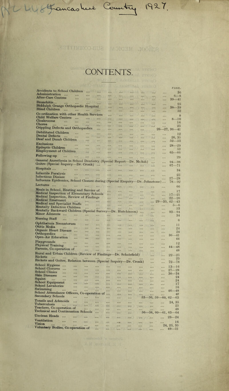 CONTENTS. Accidents to School Children . Administration ... After-Care Centres Bronchitis... Biddulph Grange Orthopaedic Hospital Blind Children Co-ordination with other Health Services Child Welfare Centres ... Cloakrooms Chorea Crippling Defects and Orthopaedics Debilitated Children ... . Dental Defects ... Deaf and Dumb Children Exclusions Epileptic Children .  Employment of Children . ’’’ Following-up General Anaesthesia in School Dentistry (Special Report—Dr. Me Ash) . Goitre (Special Inquiry—Dr. Cronk) ... Hospitals ... Infantile Paralysis Infectious Disease Influenza Epidemics, School Closure during (Special Enquiry—Dr. Johnstone) ... Lectures ... Meals in School, Heating and Service of Medical Inspection of Elementary Schools ... Medical Inspection, Review of Findings Medical Treatment Medical and Specialist Staffs . Mentally Defective Children . Mentally Backward Children (Special Survey—Dr. Hutchinson) Minor Ailments. Nursing Staff . . Ophthalmia Neonatorum Otitis Media Organic Heart Disease ... Orthopaedics Open-Air Education Playgrounds Physical Training Parents, Co-operation of Rural and Urban Children (Review of Findings—Dr Scholefield) Rickets Rickets and Goitre, Relation between (Special Inquiry—Dr. Cronk) School Hygiene ... School Closures ... School Clinics Skin Diseases Squint School Equipment School Lavatories Swimming School Attendance Officers, Co-operation of ... Secondary Schools . ... ... . 5S_ Tonsils and Adenoids Tuberculosis Teachers, Co-operation of ... 29—35 Technical and Continuation Schools Unclean Heads ... Ventilation Vision Voluntary Bodies, Co-operation of PAGE. 36 (5—8 ... 39—41 25 ... 38—39 52 8 8—10 16 25 26—27, 36—41 12 ... 26, 35 ... 52—53 ... 28—29 53 ... 65—66 29 ... 94—98 ... 67—71 34 25 27—28 78—92 66 17 17—21 22—26 42—43 ... ... 5—6 . 53 . 93—94 . 34 . 6 . 11 . 24 . 24 . 36—41 . 44 . 12 . 44—48 . 48 . 22—25 . 25 . 72—78 . 13—16 . 27—28 . 30—34 . 24 . 24 . 17 . 16 . 46—48 . 48 -56, 59—60, 62—63 . 24, 35 . 25 . 48 -61, 63—64 ... 23—24 16 24, 25, 35 ... 49—51 56—58, 60-