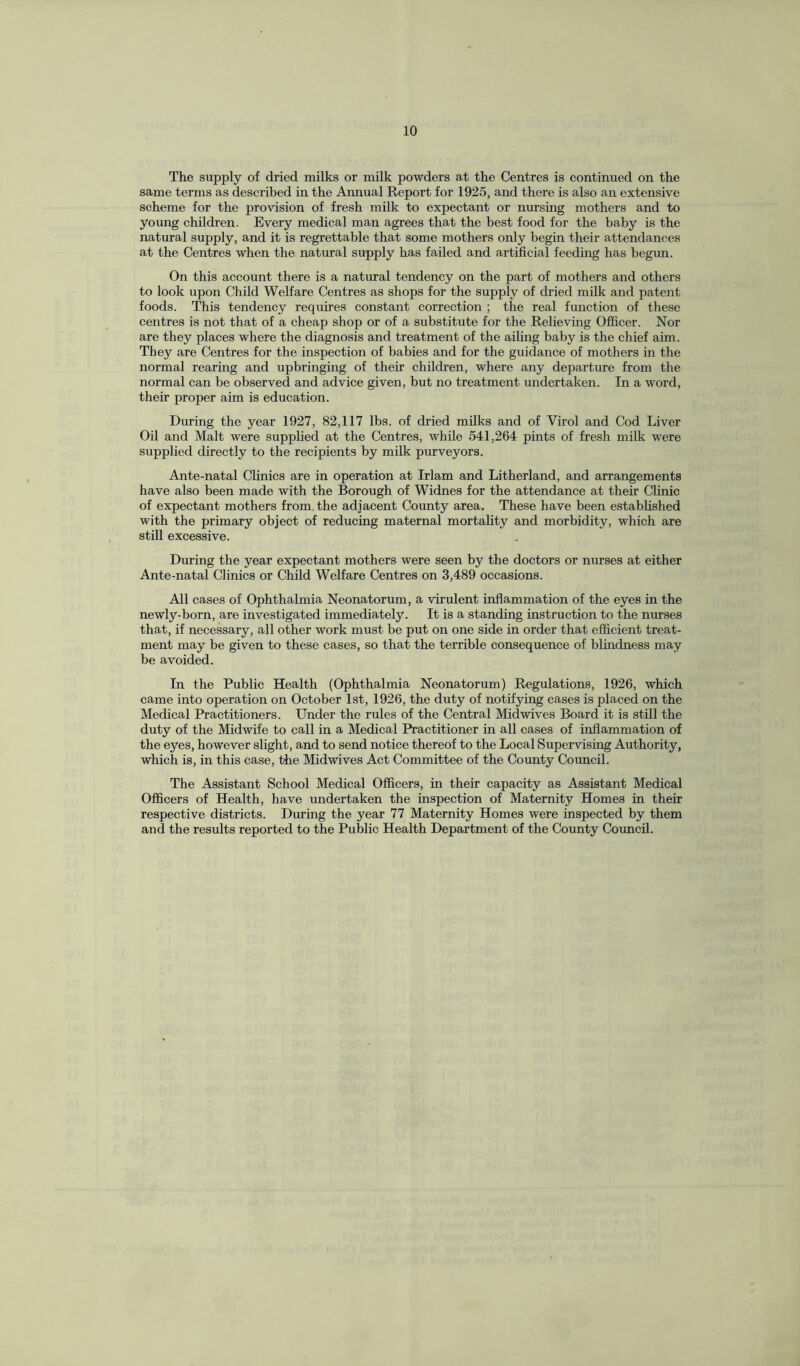 The supply of dried milks or milk powders at the Centres is continued on the same terms as described in the Annual Report for 1925, and there is also an extensive scheme for the provision of fresh milk to expectant or nursing mothers and to young children. Every medical man agrees that the best food for the baby is the natural supply, and it is regrettable that some mothers only begin their attendances at the Centres when the natural supply has failed and artificial feeding has begun. On this account there is a natural tendency on the part of mothers and others to look upon Child Welfare Centres as shops for the supply of dried milk and patent foods. This tendency requires constant correction ; the real function of these centres is not that of a cheap shop or of a substitute for the Relieving Officer. Nor are they places where the diagnosis and treatment of the ailing baby is the chief aim. They are Centres for the inspection of babies and for the guidance of mothers in the normal rearing and upbringing of their children, where any departure from the normal can be observed and advice given, but no treatment undertaken. In a word, their proper aim is education. During the year 1927, 82,117 lbs. of dried milks and of Virol and Cod Liver Oil and Malt were supplied at the Centres, while 541,264 pints of fresh milk were supplied directly to the recipients by milk purveyors. Ante-natal Clinics are in operation at Irlam and Litherland, and arrangements have also been made with the Borough of Widnes for the attendance at their Clinic of expectant mothers from the adjacent County area. These have been established with the primary object of reducing maternal mortality and morbidity, which are still excessive. During the year expectant mothers were seen by the doctors or nurses at either Ante-natal Clinics or Child Welfare Centres on 3,489 occasions. All cases of Ophthalmia Neonatorum, a virulent inflammation of the eyes in the newly-born, are investigated immediately. It is a standing instruction to the nurses that, if necessary, all other work must be put on one side in order that efficient treat¬ ment may be given to these cases, so that the terrible consequence of blindness may be avoided. In the Public Health (Ophthalmia Neonatorum) Regulations, 1926, which came into operation on October 1st, 1926, the duty of notifying cases is placed on the Medical Practitioners. Under the rules of the Central Midwives Board it is still the duty of the Midwife to call in a Medical Practitioner in all cases of inflammation of the eyes, however slight, and to send notice thereof to the Local Supervising Authority, which is, in this case, the Midwives Act Committee of the County Council. The Assistant School Medical Officers, in their capacity as Assistant Medical Officers of Health, have undertaken the inspection of Maternity Homes in their respective districts. Diming the year 77 Maternity Homes were inspected by them and the results reported to the Public Health Department of the County Council.