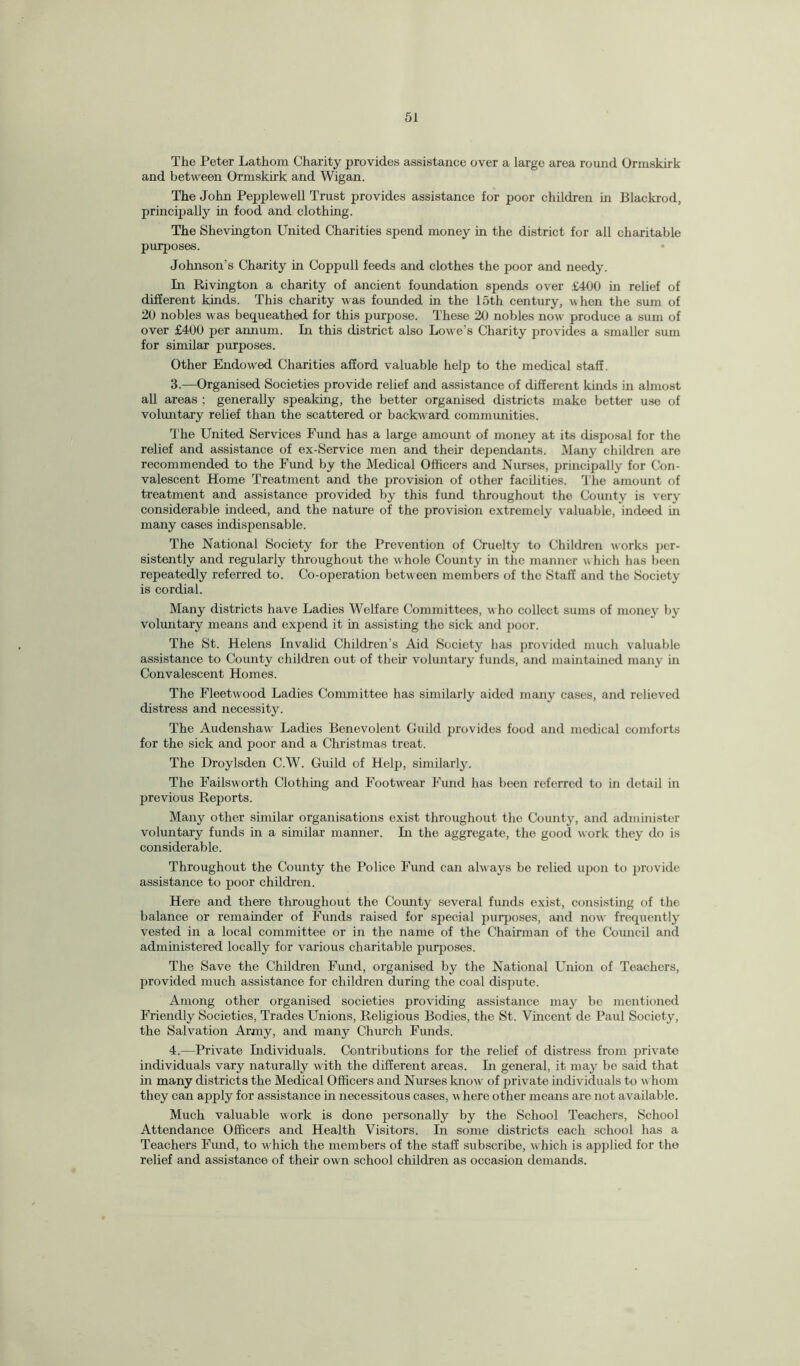 The Peter Lathom Charity provides assistance over a large area round Ormskirk and between Ormskirk and Wigan. The John Pepplewell Trust provides assistance for poor children in Blackrod, principally in food and clothing. The Shevington United Charities spend money in the district for all charitable purposes. Johnson’s Charity in Coppull feeds and clothes the poor and needy. In Rivington a charity of ancient foundation spends over £400 in relief of different kinds. This charity was founded in the loth century, when the sum of 20 nobles was bequeathed for this purpose. These 20 nobles now produce a sum of over £400 per annum. In this district also Lowe’s Charity provides a smaller sum for similar purposes. Other Endowed Charities afford valuable help to the medical staff. 3. —Organised Societies provide relief and assistance of different kinds in almost all areas ; generally speaking, the better organised districts make better use of voluntary relief than the scattered or backward communities. The United Services Fund has a large amount of money at its disposal for the relief and assistance of ex-Service men and their dependants. Many children are recommended to the Fund by the Medical Officers and Nurses, principally for Con¬ valescent Home Treatment and the provision of other facilities. The amount of treatment and assistance provided by this fund throughout the County is very considerable indeed, and the nature of the provision extremely valuable, indeed in many cases indispensable. The National Society for the Prevention of Cruelty to Children works per¬ sistently and regularly throughout the whole Comity in the manner w hich has been repeatedly referred to. Co-operation betw een members of the Staff and the Society is cordial. Many districts have Ladies Welfare Committees, w ho collect sums of money by voluntary means and expend it in assisting the sick and poor. The St. Helens Invalid Children’s Aid Society has provided much valuable assistance to County children out of their voluntary funds, and maintained many in Convalescent Homes. The Fleetwood Ladies Committee has similarly aided many cases, and relieved distress and necessity. The Audenshaw Ladies Benevolent Guild provides food and medical comforts for the sick and poor and a Christmas treat. The Droylsden C.W. Guild of Help, similarly. The Failsworth Clothing and Footwear Fund has been referred to in detail in previous Reports. Many other similar organisations exist throughout the County, and administer voluntary funds in a similar manner. In the aggregate, the good work they do is considerable. Throughout the County the Police Fund can always be relied upon to provide assistance to poor children. Here and there throughout the County several funds exist, consisting of the balance or remainder of Funds raised for special purposes, and now' frequently vested in a local committee or in the name of the Chairman of the Council and administered locally for various charitable purposes. The Save the Children Fund, organised by the National Union of Teachers, provided much assistance for children during the coal dispute. Among other organised societies providing assistance may bo mentioned Friendly Societies, Trades Unions, Religious Bodies, the St. Vincent dc Paul Society, the Salvation Army, and many Church Funds. 4. —Private Individuals. Contributions for the relief of distress from private individuals vary naturally with the different areas. In general, it may be said that in many districts the Medical Officers and Nurses know of private individuals to whom they can apply for assistance in necessitous cases, where other means are not available. Much valuable work is done personally by the School Teachers, School Attendance Officers and Health Visitors. In some districts each school has a Teachers Fund, to which the members of the staff subscribe, which is applied for the relief and assistance of their ow n school children as occasion demands.