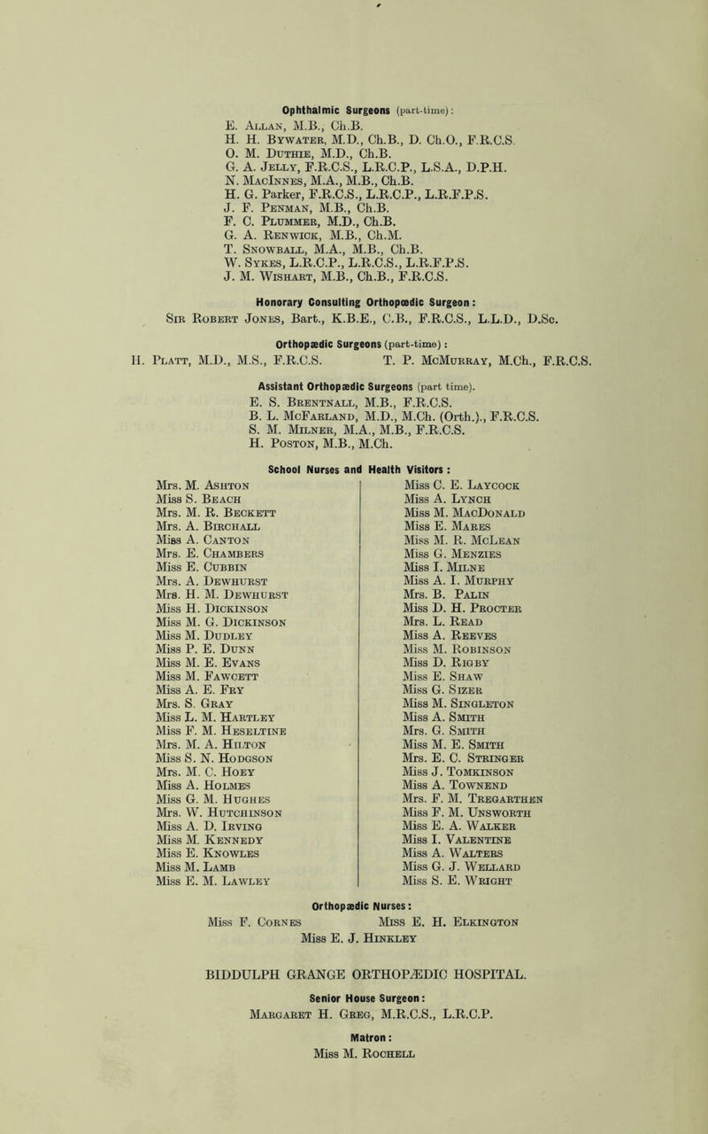 Ophthalmic Surgeons (part-time): E. Allan, M.B., Ch.B. H. H. Bywater, M.D., Ch.B., D. Ch.O., F.R.C.S. O. M. Duthie, M.D., Ch.B. G. A. Jelly, F.R.C.S., L.R.C.P., L.S.A., D.P.H. N. MacInnes, M.A., M.B., Ch.B. H. G. Parker, F.R.C.S., L.R.C.P., L.R.F.P.S. J. F. Penman, M.B., Ch.B. F. C. Plummer, M.D., Ch.B. G. A. Renwick, M.B., Ch.M. T. Snowball, M.A., M.B., Ch.B. W. Sykes, L.R.C.P., L.R.C.S., L.R.F.P.S. J. M. Wishart, M.B., Ch.B., F.R.C.S. Honorary Consulting Orthopoedic Surgeon: Sir Robert Jones, Bart., K.B.E., C.B., F.R.C.S., L.L.D., D.Sc. Orthopaedic Surgeons (part-time): H. Platt, M.D., M.S., F.R.C.S. T. P. McMurray, M.Ch., F.R.C.S. Assistant Orthopaedic Surgeons (part time). E. S. Brentnall, M.B., F.R.C.S. B. L. McFarland, M.D., M.Ch. (Orth.)., F.R.C.S. S. M. Milner, M.A., M.B., F.R.C.S. H. Poston, M.B., M.Ch. School Nurses and Health Visitors: Mrs. M. Ashton Miss S. Beach Mrs. M. R. Beckett Mrs. A. Birch all Miss A. Canton Mrs. E. Chambers Miss E. Cubbin Mrs. A. Dewhurst Mrs. H. M. Dewhurst Miss H. Dickinson Miss M. G. Dickinson Miss M. Dudley Miss P. E. Dunn Miss M. E. Evans Miss M. Fawcett Miss A. E. Fry Mrs. S. Gray Miss L. M. Hartley Miss F. M. Heseltine Mrs. M. A. Hilton Miss S. N. Hodgson Mrs. M. C. Hoey Miss A. Holmes Miss G. M. Hughes Mrs. W. Hutchinson Miss A. D. Irving Miss M. Kennedy Miss E. Knowles Miss M. Lamb Miss E. M. Lawley Miss C. E. Laycock Miss A. Lynch Miss M. MacDonald Miss E. Mares Miss M. R. McLean Miss G. Menzies Miss I. Milne Miss A. I. Murphy Mrs. B. Palin Miss D. H. Procter Mrs. L. Read Miss A. Reeves Bliss M. Robinson Miss D. Rigby Miss E. Shaw Miss G. Sizer Miss M. Singleton Miss A. Smith Mrs. G. Smith Miss M. E. Smith Mrs. E. C. Stringer Miss J. Tomkinson Miss A. Townend Mrs. F. M. Tregarthen Miss F. M. Unsworth Miss E. A. Walker Miss I. Valentine Miss A. Walters Miss G. J. Wellard Miss S. E. Wright Orthopaedic Nurses: Miss F. Cornes Miss E. H. Elkington Miss E. J. Hinkley BIDDULPH GRANGE ORTHOPAEDIC HOSPITAL. Senior House Surgeon: Margaret H. Greg, M.R.C.S., L.R.C.P. Matron: Miss M. Rochell