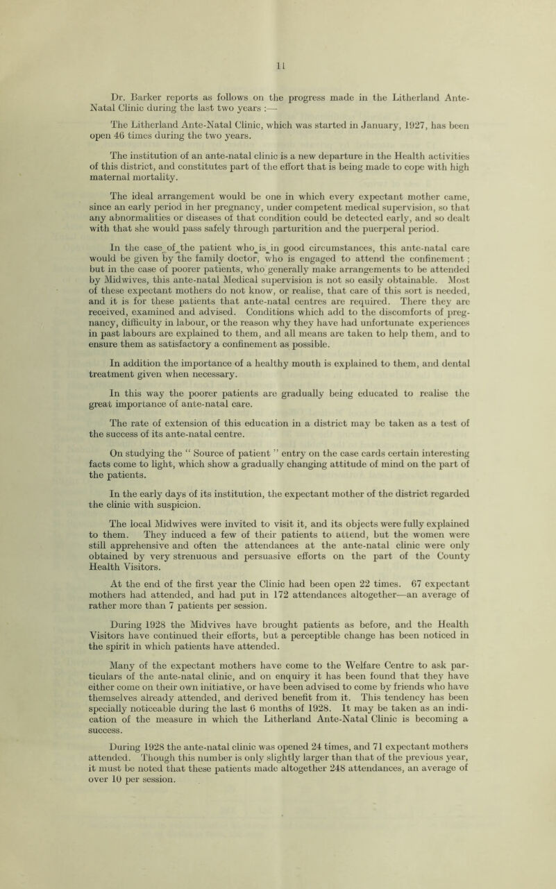 Dr. Barker reports as follows on the progress made in the Litherland Ante- Natal Clinic during the last two years :— The Litherland Ante-Natal Clinic, which was started in January, 1927, has been open 46 times during the two years. The institution of an ante-natal clinic is a new departure in the Health activities of this district, and constitutes part of the effort that is being made to cope with high maternal mortality. The ideal arrangement would be one in which every expectant mother came, since an early period in her pregnancy, under competent medical supervision, so that any abnormalities or diseases of that condition could be detected early, and so dealt with that she would pass safely through parturition and the puerperal period. In the case offithe patient who_is_in good circumstances, this ante-natal care would be given by the family doctor, who is engaged to attend the confinement; but in the case of poorer patients, who generally make arrangements to be attended by Midwives, this ante-natal Medical supervision is not so easily obtainable. Most of these expectant mothers do not know, or realise, that care of this sort is needed, and it is for these patients that ante-natal centres are required. There they are received, examined and advised. Conditions which add to the discomforts of preg¬ nancy, difficulty in labour, or the reason why they have had unfortunate experiences in past labours are explained to them, and all means are taken to help them, and to ensure them as satisfactory a confinement as possible. In addition the importance of a healthy mouth is explained to them, and dental treatment given when necessary. In this way the poorer patients are gradually being educated to realise the great importance of ante-natal care. The rate of extension of this education in a district may be taken as a test of the success of its ante-natal centre. On studying the “ Source of patient ” entry on the case cards certain interesting facts come to light, which show a gradually changing attitude of mind on the part of the patients. In the early days of its institution, the expectant mother of the district regarded the clinic with suspicion. The local Mid wives were invited to visit it, and its objects were fully explained to them. They induced a few of their patients to attend, but the women were still apprehensive and often the attendances at the ante-natal clinic were only obtained by very strenuous and persuasive efforts on the part of the County Health Visitors. At the end of the first year the Clinic had been open 22 times. 67 expectant mothers had attended, and had put in 172 attendances altogether—an average of rather more than 7 patients per session. During 1928 the Midvives have brought patients as before, and the Health Visitors have continued their efforts, but a perceptible change has been noticed in the spirit in which patients have attended. Many of the expectant mothers have come to the Welfare Centre to ask par¬ ticulars of the ante-natal clinic, and on enquiry it has been found that they have either come on their own initiative, or have been advised to come by friends who have themselves already attended, and derived benefit from it. This tendency has been specially noticeable during the last 6 months of 1928. It may be taken as an indi¬ cation of the measure in which the Litherland Ante-Natal Clinic is becoming a success. During 1928 the ante-natal clinic was opened 24 times, and 71 expectant mothers attended. Though this number is only slightly larger than that of the previous year, it must be noted that these patients made altogether 248 attendances, an average of over 10 per session.