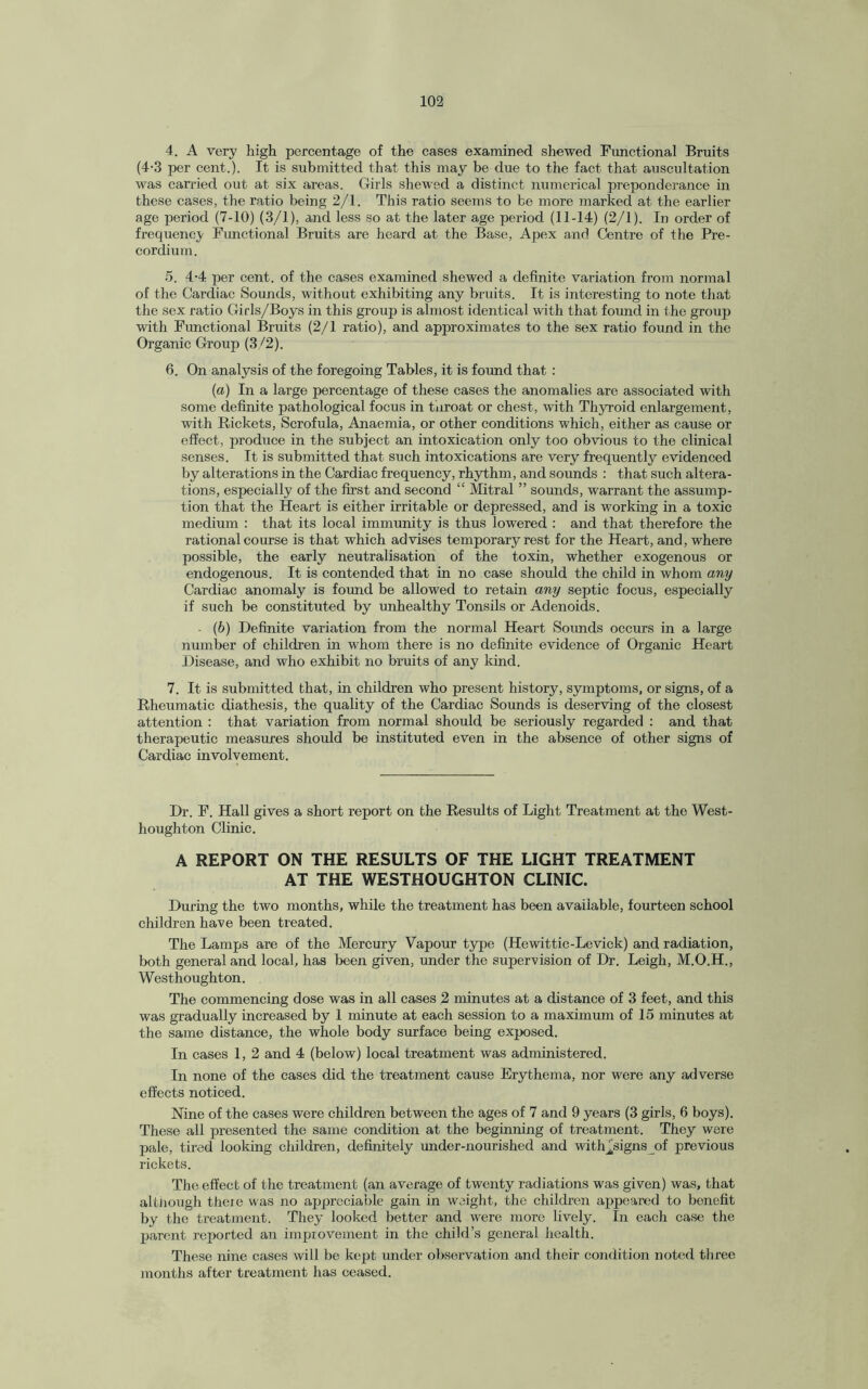 4. A very high percentage of the cases examined shewed Functional Bruits (4-3 per cent.). It is submitted that this may be due to the fact that auscultation was earned, out at six areas. Girls shewed a distinct numerical preponderance in these cases, the ratio being 2/1. This ratio seems to be more marked at the earlier age period (7-10) (3/1), and less so at the later age period (11-14) (2/1). In order of frequency Functional Bruits are heard at the Base, Apex and Centre of the Pre- cordium. 5. 4-4 per cent, of the cases examined shewed a definite variation from normal of the Cardiac Sounds, without exhibiting any bruits. It is interesting to note that the sex ratio Girls/Boys in this group is almost identical with that found in the group with Functional Bruits (2/1 ratio), and approximates to the sex ratio found in the Organic Group (3/2). 6. On analysis of the foregoing Tables, it is found that : (a) In a large percentage of these cases the anomalies are associated with some definite pathological focus in throat or chest, with Thyroid enlargement, with Rickets, Scrofula, Anaemia, or other conditions which, either as cause or effect, produce in the subject an intoxication only too obvious to the clinical senses. It is submitted that such intoxications are very frequently evidenced by alterations in the Cardiac frequency, rhythm, and sounds : that such altera¬ tions, especially of the first and second “ Mitral ” sounds, warrant the assump¬ tion that the Heart is either irritable or depressed, and is working in a toxic medium : that its local immunity is thus lowered : and that therefore the rational course is that which advises temporary rest for the Heart, and, where possible, the early neutralisation of the toxin, whether exogenous or endogenous. It is contended that in no case should the child in whom any Cardiac anomaly is found be allowed to retain any septic focus, especially if such be constituted by unhealthy Tonsils or Adenoids. • (b) Definite variation from the normal Heart Sounds occurs in a large number of children in whom there is no definite evidence of Organic Heart Disease, and who exhibit no bruits of any kind. 7. It is submitted that, in children who present history, symptoms, or signs, of a Rheumatic diathesis, the quality of the Cardiac Sounds is deserving of the closest attention : that variation from normal should be seriously regarded : and that therapeutic measures should be instituted even in the absence of other signs of Cardiac involvement. Dr. F. Hall gives a short report on the Results of Light Treatment at the West- houghton Clinic. A REPORT ON THE RESULTS OF THE LIGHT TREATMENT AT THE WESTHOUGHTON CLINIC. During the two months, while the treatment has been available, fourteen school children have been treated. The Lamps are of the Mercury Vapour type (Hewittic-Levick) and radiation, both general and local, has been given, under the supervision of Dr. Leigh, M.O.H., Westhoughton. The commencing dose was in all cases 2 minutes at a distance of 3 feet, and this was gradually increased by 1 minute at each session to a maximum of 15 minutes at the same distance, the whole body surface being exposed. In cases 1, 2 and 4 (below) local treatment was administered. In none of the cases did the treatment cause Erythema, nor were any adverse effects noticed. Nine of the cases were children between the ages of 7 and 9 years (3 girls, 6 boys). These all presented the same condition at the beginning of treatment. They were pale, tired looking children, definitely under-nourished and with Aigns of previous rickets. The effect of the treatment (an average of twenty radiations was given) was, that altnough theie was no appreciable gain in weight, the children appeared to benefit by the treatment. They looked better and were more lively. In each case the parent reported an improvement in the child’s general health. These nine cases will be kept under observation and their condition noted three months after treatment has ceased.