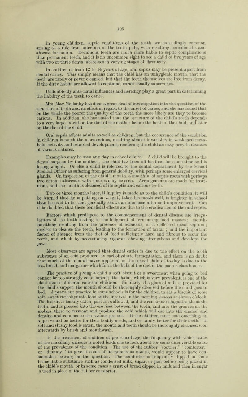 In young children, septic conditions of the teeth are exceedingly common arising as a rule from infection of the tooth pulp, with resulting periodontitis and abscess formation. Deciduous teeth are much more liable to septic complications than permanent teeth, and it is no uncommon sight to see a child of five years of age with two or three dental abscesses in varying stages of chronicity. In children of from 12 to 14 years of age, oral sepsis may be present apart from dental caries. This simply means that the child has an unhygienic mouth, that the teeth are rarely or never cleansed, but that the teeth themselves are free from decay. If the dirty habits are allowed to continue, caries usually supervenes. Undoubtedly ante-natal influences and heredity play a great part in determining the liability of the teeth to caries. Mrs. May Mellanby has done a great deal of investigation into the question of the structure of teeth and its effect in regard to the onset of caries, and she has found that on the whole the poorer the quality of the teeth the more likely are they to become carious. In addition, she has stated that the sti’ucture of the child’s teeth depends to a very large extent on the diet of the mother before the birth of the child, and later on the diet of the child. Oral sepsis affects adults as well as children, but the occurrence of the condition in children is much the more serious, resulting almost invariably in weakened meta¬ bolic activity and retarded development, rendering the child an easy prey to diseases of various natures. Examples may be seen any day in school clinics. A child will be brought to the dental surgeon by the mother ; the child has been off his food for some time and is losing weight. Or else a child is referred to the dental department by the School Medical Officer as suffering from general debility, with perhaps some enlarged cervical glands. On inspection of the child’s mouth, a mouthful of septic roots with perhaps two chronic abscesses with sinuses may be seen. Arrangements arc made for treat¬ ment, and the mouth is cleansed of its septic and carious teeth. Two or three months later, if inquiry is made as to the child’s condition, it will be learned that he is putting on weight, takes his meals well, is brighter in school than he used to be, and generally shows an immense all-round improvement. Can it be doubted that these beneficial effects are due to the eradication of the oral sepsis. Factors which predispose to the commencement of dental disease are irregu¬ larities of the teeth leading to the lodgment of fermenting food masses ; mouth- breathing resulting from the presence of adenoids, or a deflected nasal septum ; neglect to cleanse the teeth, leading to the formation of tartar ; and the important factor of absence from the diet of food sufficiently hard and fibrous to scour the teeth, and which by necessitating vigorous chewing strengthens and develops the jaws. Most observers are agreed that dental caries is due to the effect on the tooth substance of an acid produced by carbohydrate fermentation, and there is no doubt that much of the dental havoc apparent in the school child of to-day is due to the tea, bread, and margarine which form the bulk of the diet in the poorer-class homes. The practice of giving a child a soft biscuit or a sweetmeat when going to bed cannot be too strongly condemned ; this habit, which is very prevalent, is one of the chief causes of dental caries in children. Similarly, if a glass of milk is provided for the child’s supper, the mouth should be thoroughly cleansed before the child goes to bed. A prevalent practice in some schools is for the children to eat a biscuit or some soft, sweet carbohydrate food at the interval in the morning lessons at eleven o’clock. The biscuit is hastily eaten, part is swallowed, and the remainder stagnates about the teeth, and is pressed into the crevices between the teeth, and into the grooves on the molars, there to ferment and produce the acid which will eat into the enamel and dentine and commence the carious process. If the children must eat something, an apple would be better for their bodily needs, and certainly better for their teeth. If soft and slushy food is eaten, the mouth and teeth should be thoroughly cleansed soon afterwards by brush and mouthwash. In the treatment of children of pre-school age, the frequency with which caries of the maxillary incisors is noted leads one to look about for some discoverable cause of the prevalence of the condition. The use of the rubber “soother,” “comforter,” or “dummy,” to give it some of its numerous names, would appear to have con¬ siderable bearing on the question. The comforter is frequently dipped in some fermentable substance such as condensed milk, sugar, or jam before being placed in the child’s mouth, or in some cases a crust of bread dipped in milk and then in sugar s used in place of the rubber comforter.