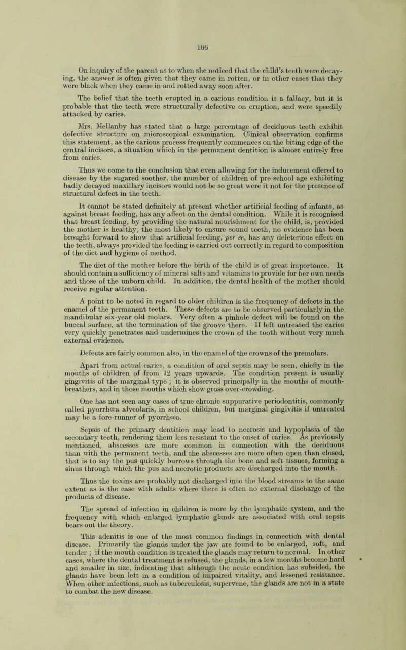 On inquiry of the parent as to when she noticed that the child’s teeth were decay¬ ing, the answer is often given that they came in rotten, or in other cases that they were black when they came in and rotted away soon after. The belief that the teeth erupted in a carious condition is a fallacy, but it is probable that the teeth were structurally defective on eruption, and were speedily attacked by caries. Mrs. Mellanby has stated that a large percentage of deciduous teeth exhibit defective structure on microscopical examination. Clinical observation confirms this statement, as the carious process frequently commences on the biting edge of the central incisors, a situation which in the permanent dentition is almost entirely free from caries. Thus we come to the conclusion that even allowing for the inducement offered to disease by the sugared soother, the number of children of pre-school age exhibiting badly decayed maxillary incisors would not be so great were it not for the presence of structural defect in the teeth. It cannot be stated definitely at present whether artificial feeding of infants, as against breast feeding, has any affect on the dental condition. While it is recognised that breast feeding, by providing the natural nourishment for the child, is, provided the mother is healthy, the most likely to ensure sound teeth, no evidence has been brought forward to show that artificial feeding, per se, has any deleterious effect on the teeth, always provided the feeding is carried out correctly in regard to composition of the diet and hygiene of method. The diet of the mother before the birth of the child is of great importance. It should contain a sufficiency of mineral salts and vitamins to provide for her own needs and those of the unborn child. In addition, the dental health of the mother should receive regular attention. A point to be noted in regard to older children is the frequency of defects in the enamel of the permanent teeth. These defects are to be observed particularly in the mandibular six-year old molars. Very often a pinhole defect will be found on the buccal surface, at the termination of the groove there. If left untreated the caries very quickly penetrates and undermines the crown of the tooth without very much external evidence. Defects are fairly common also, in the enamel of the crowns of the premolars. Apart from actual caries, a condition of oral sepsis may be seen, chiefly in the mouths of children of from 12 years upwards. The condition present is usually gingivitis of the marginal type ; it is observed principally in the mouths of mouth- breathers, and in those mouths which show gross over-crowding. One has not seen any cases of true chronic suppurative periodontitis, commonly called pyorrhoea alveolaris, in school children, but marginal gingivitis if untreated may be a fore-runner of pyorrhoea. Sepsis of the primary dentition may lead to necrosis and hypoplasia of the secondary teeth, rendering them less resistant to the onset of caries. As previously mentioned, abscesses are more common in connection with the deciduous than with the permanent teeth, and the abscesses are more often open than closed, that is to say the pus quickly burrows through the bone and soft tissues, forming a sinus through which the pus and necrotic products are discharged into the mouth. Thus the toxins are probably not discharged into the blood streams to the same extent as is the case with adults where there is often no external discharge of the products of disease. The spread of infection in children is more by the lymphatic system, and the frequency with which enlarged lymphatic glands are associated with oral sepsis bears out the theory. This adenitis is one of the most common findings in connection with dental disease. Primarily the glands under the jaw are found to be enlarged, soft, and tender ; if the mouth condition is treated the glands may return to normal. In other cases, where the dental treatment is refused, the glands, in a few months become hard and smaller in size, indicating that although the acute condition has subsided, the glands have been left in a condition of impaired vitality, and lessened resistance. When other infections, such as tuberculosis, supervene, the glands are not in a state to combat the new disease.