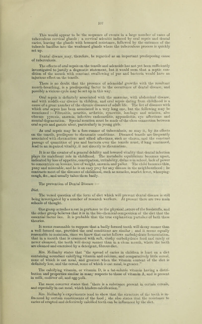 This would appear to be the sequence of events in a large number of eases of tuberculous cervical glands ; a cervical adenitis induced by oral sepsis and dental caries, leaving the glands with lessened resistance, followed by the entrance of the tubercle bacillus into the weakened glands where the tuberculous process is quickly set up. Dental disease may, therefore, be regarded as an important predisposing cause of tuberculosis. The effects of oral sepsis on the tonsils and adenoids has not yet been sufficiently investigated to justify a dogmatic statement, but it would seem that a septic con¬ dition of the mouth with constant swallowing of pus and bacteria would have an injurious effect on the tonsils. There is no doubt that the presence of adenoidal growths with the resultant mouth-breathing, is a predisposing factor to the occurrence of dental disease, and possibly a vicious cycle may be set up in this way. Oral sepsis is definitely associated with the anaemias, with abdominal disease, and with middle-ear disease in children, and oral sepsis dating from childhood is a cause of a great number of the chronic diseases of adult life. The list of diseases with which oral sepsis has been associated is a very long one, but the following may be mentioned Fibrositis, neuritis, arthritis, synovitis, lumbago and sciatica, also obscure pyrexia, anaemia, infective endocarditis, appendicitis, eye affections and mental degeneration. Sjtecial mention must be made of the close connection between oral sepsis and gastric ulcer, particularly in young girls. As oral sepsis may be a fore-runner of tuberculosis, so may it, by its effects on the tonsils, predispose to rheumatic conditions. Diseased tonsils are frequently associated with rheumatism and allied affections, such as chorea, and the constant passage of quantities of pus and bacteria over the tonsils must, if long continued, lead to an impaired vitality, il not directly to rheumatism. It is as the creator of a general debility and lowered vitality that dental infection plays its maleficent role in childhood. The metabolic equilibrium becomes upset, indicated by loss of appetite, constipation, irritability, dulnc's in school, lack of power to concentrate on lessons, loss of weight, anaemia and pallor. The child becomes thin, puny and miserable, and he is an easy prey for any disease in the ne ighbourhood ; he contracts most of the diseases of childhood, such as measles, scarle t fever, w hooping- cough, &c., and usually takes them badly. The prevention of Dental Disease :— Diet. The vexed question of the form of diet which will prevent dental disease is still being investigated by a number of research workers. At present there are two main schools of thought. One group attaches most importance to the physical nature of the foodstuffs, and the other group believes that it is in the bio-chemical composition of the diet that the essential factor lies. It is probable that the true explanation partakes of both these theories. It seems reasonable to suppose that a badly formed tooth will decay sooner than a well formed one, provided the oral conditions are similar ; and it seems equally reasonable to maintain, since we know that caries follows carbohydrate fermentation, that in a mouth that is crammed with soft, slushy carbohydrate food and rarely or never cleansed, the teeth will decay sooner than in a clean mouth, where the teeth are cleaned and exercised by a detergent, fibrous diet. Airs. Mellanby states that “the spread of caries in children is least on a diet containing aoundant calcifying vitamin and calcium, and comparatively little cereal, none of which is oat meal, and greatest when the vitamin content of the diet is definitely less, and the cereal, some of which is oat meal, is greater.” The calcifying vitamin, or vitamin D, is a fat-soluble vitamin having a distri¬ bution and properties similar in many respects to those of vitamin A, and is present in milk, codliver oil, and egg-} oik. The same observer states that “there is a substance present in certain cereals, and especially in oat meal, which hinders calcification.” Mrs. Mellanby’s experiments tend to show that the structure of the teeth is in¬ fluenced by certain constituents of the food ; she also states that the resistance to caries of erupted and defectively calcified teeth can be influenced by the diet.