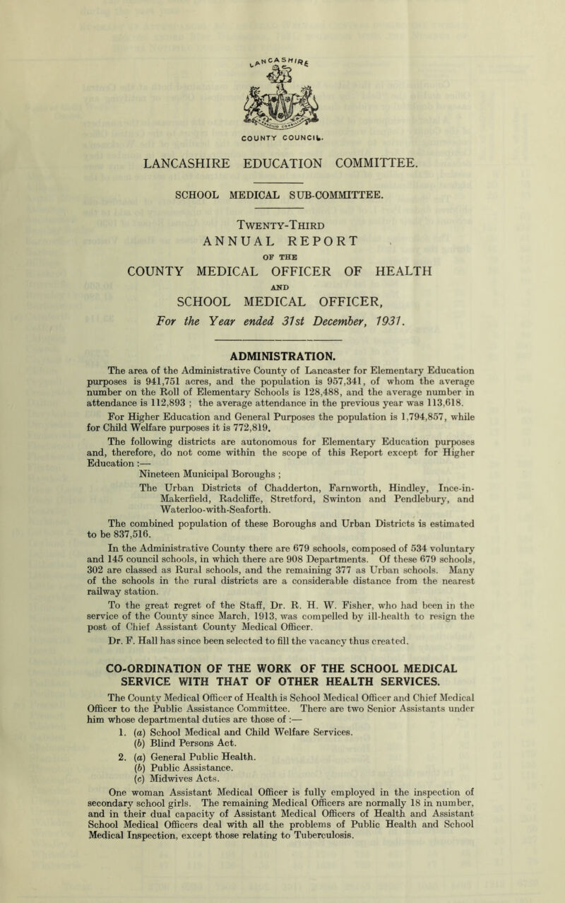 LANCASHIRE EDUCATION COMMITTEE. SCHOOL MEDICAL SUBCOMMITTEE. Twenty-Third ANNUAL REPORT OF THE COUNTY MEDICAL OFFICER OF HEALTH AND SCHOOL MEDICAL OFFICER, For the Year ended 31st December, 1931. ADMINISTRATION. The area of the Administrative County of Lancaster for Elementary Education purposes is 941,751 acres, and the population is 957,341, of whom the average number on the Roll of Elementary Schools is 128,488, and the average number in attendance is 112,893 ; the average attendance in the previous year was 113,618. For Higher Education and General Purposes the population is 1,794,857, while for Child Welfare purposes it is 772,819. The following districts are autonomous for Elementary Education purposes and, therefore, do not come within the scope of this Report except for Higher Education :— Nineteen Municipal Boroughs ; The Urban Districts of Chadderton, Farnworth, Hindley, Ince-in- Makerfield, Radcliffe, Stretford, Swinton and Pendlebury, and Waterloo-with-Seaforth. The combined population of these Boroughs and Urban Districts is estimated to be 837,516. In the Administrative County there are 679 schools, composed of 534 voluntary and 145 council schools, in which there are 908 Departments. Of these 679 schools, 302 are classed as Rural schools, and the remaining 377 as Urban schools. Many of the schools in the rural districts are a considerable distance from the nearest railway station. To the great regret of the Staff, Dr. R. H. W. Fisher, who had been in the service of the County since March, 1913, was compelled by ill-health to resign the post of Chief Assistant County Medical Officer. Dr. F. Hall has since been selected to fill the vacancy thus created. CO-ORDINATION OF THE WORK OF THE SCHOOL MEDICAL SERVICE WITH THAT OF OTHER HEALTH SERVICES. The County Medical Officer of Health is School Medical Officer and Chief Medical Officer to the Public Assistance Committee. There are two Senior Assistants under him whose departmental duties are those of :— 1. (a) School Medical and Child Welfare Services. (b) Blind Persons Act. 2. (a) General Public Health. (b) Public Assistance. (c) Midwives Acts. One woman Assistant Medical Officer is fully employed in the inspection of secondary school girls. The remaining Medical Officers are normally 18 in number, and in their dual capacity of Assistant Medical Officers of Health and Assistant School Medical Officers deal with all the problems of Public Health and School Medical Inspection, except those relating to Tuberculosis.