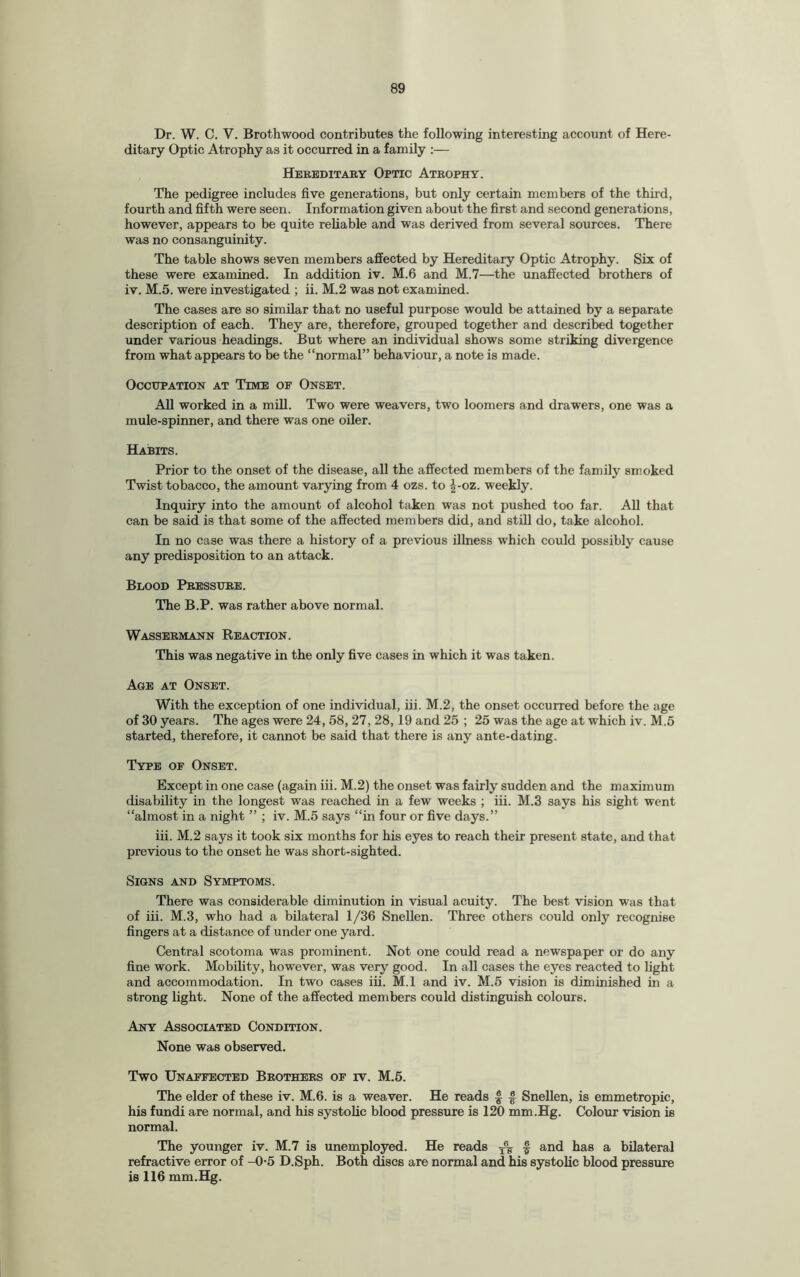 Dr. W. C. V. Brothwood contributes the following interesting account of Here¬ ditary Optic Atrophy as it occurred in a family :— Hereditary Optic Atrophy. The pedigree includes five generations, but only certain members of the third, fourth and fifth were seen. Information given about the first and second generations, however, appears to be quite reliable and was derived from several sources. There was no consanguinity. The table shows seven members affected by Hereditary Optic Atrophy. Six of these were examined. In addition iv. M.6 and M.7—the unaffected brothers of iv. M.5. were investigated ; ii. M.2 was not examined. The cases are so similar that no useful purpose would be attained by a separate description of each. They are, therefore, grouped together and described together under various headings. But where an individual shows some striking divergence from what appears to be the “normal” behaviour, a note is made. Occupation at Time of Onset. All worked in a mill. Two were weavers, two loomers and drawers, one was a mule-spinner, and there was one oiler. Habits. Prior to the onset of the disease, all the affected members of the family smoked Twist tobacco, the amount varying from 4 ozs. to £-oz. weekly. Inquiry into the amount of alcohol taken was not pushed too far. All that can be said is that some of the affected members did, and still do, take alcohol. In no case was there a history of a previous illness which could possibly cause any predisposition to an attack. Blood Pressure. The B.P. was rather above normal. Wassermann Reaction. This was negative in the only five cases in which it was taken. Age at Onset. With the exception of one individual, iii. M.2, the onset occurred before the age of 30 years. The ages were 24, 58, 27, 28,19 and 25 ; 25 was the age at which iv. M.5 started, therefore, it cannot be said that there is any ante-dating. Type of Onset. Except in one case (again iii. M.2) the onset was fairly sudden and the maximum disability in the longest was reached in a few weeks ; iii. M.3 says his sight went “almost in a. night ” ; iv. M.5 says “in four or five days.” iii. M.2 says it took six months for his eyes to reach their present state, and that previous to the onset he was short-sighted. Signs and Symptoms. There was considerable diminution in visual acuity. The best vision was that of iii. M.3, who had a bilateral 1/36 Snellen. Three others could only recognise fingers at a distance of under one yard. Central scotoma was prominent. Not one could read a newspaper or do any fine work. Mobility, however, was very good. In all cases the eyes reacted to light and accommodation. In two cases iii. M.l and iv. M.5 vision is diminished in a strong light. None of the affected members could distinguish colours. Any Associated Condition. None was observed. Two Unaffected Brothers of iv. M.5. The elder of these iv. M.6. is a weaver. He reads £ § Snellen, is emmetropic, his fundi are normal, and his systolic blood pressure is 120 mm.Hg. Colour vision is normal. The younger iv. M.7 is unemployed. He reads f and has a bilateral refractive error of -0-5 D.Sph. Both discs are normal and his systolic blood pressure is 116 mm.Hg.