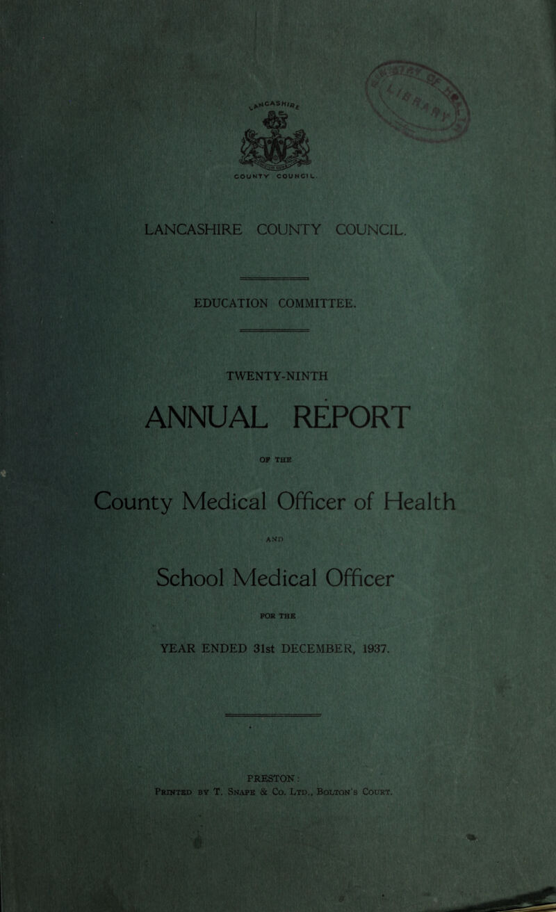 LANCASHIRE COUNTY COUNCIL. EDUCATION COMMITTEE. TWENTY-NINTH ANNUAL REPORT OP THE County Medical Officer of Health AND School Medical Officer FOR THE YEAR ENDED 31st DECEMBER, 1937. PRESTON: Printed by T. Snaps & Co. Ltd.. Bolton's Court.