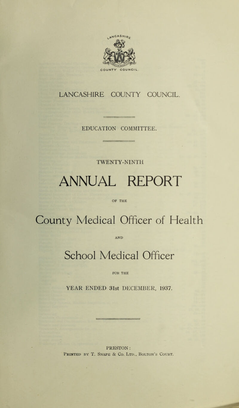 ^MCASH/^ COUNTV COUNCIL LANCASHIRE COUNTY COUNCIL. EDUCATION COMMITTEE. TWENTY-NINTH ANNUAL REPORT OF THE County Medical Officer of Health AND School Medical Officer FOR THE YEAR ENDED 31st DECEMBER, 1937. PRESTON : Printed by T. Snape & Co. Ltd., Bolton’s Court.