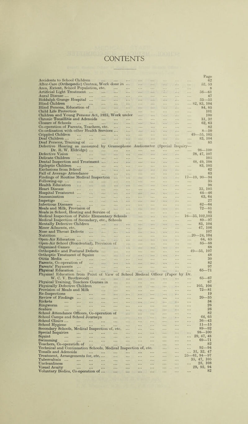 CONTENTS 17 10 Accidents to School Children After-Care (Orthopaedic) Centres, Work done in Area, Extent, School Population, etc. Artificial Light Treatment ... Aural Disease ... Biddulph Grange Hospital ... Blind Children Blind Persons, Education of Child Life Protection Children and Young Persons Act, 1933, Work under Chronic Tonsillitis and Adenoids Closure of Schools Co-operation of Parents, Teachers, etc. Co-ordination with other Health Services Crippled Children Deaf Chi Idren ... Deaf Persons, Training of Defective Hearing as measured by Gramophone Audiometer (Special Inquiry Dr. R. W. Eldridge) ... Defective Vision Delicate Children Dental Inspection and Treatment Epileptic Children Exclusions from School Fall of Average Attendance Findings of Routine Medical Inspection Following-up ... Health Education Heart Disease Hospital Treatment Immunization Impetigo Infectious Diseases Meals and Milk, Provision of Meals in School, Heating and Service of Medical Inspection of Public Elementary Schools Medical Inspection of Secondary, etc., Schools Mentally Defective Children Minor Ailments, etc. Nose and Throat Defects Nutrition Open-Air Education ... Open-Air School (Residential), Provision of Organised Games Orthopaedic and Postural Defects Orthoptic Treatment of Squint Otitis Media ... Parents, Co-operation of Parents’ Payments Physical Education ... Physical Education from Point of View of School Medical Officer (Pape W. C. V. Brothwood) Physical Training, Teachers Courses Physically Defective Children Provision of Meals and Milk Re-Inspections Review of Findings Rickets Ringworm Scabies School Attendance Officers, Co-operation of School Camps and School Journeys School Clinics ... School Hygiene Secondary Schools, Medical Inspection of, etc. Special Inquiries Squint Swimming Teachers, Co-operatioYi of Technical and Continuation Schools, Medical Inspection of, etc Tonsils and Adenoids Treatment, Arrangements for, etc. Tuberculosis ... Uncleanliness Visual Acuity Voluntary Bodies, Co-operation of by D 49 Page 62 52, 53 8 56—61 47 53—55 82, 83, 104 84, 85 101 100 31, 32 62, 63 82 8—10 55, 105 83, 104 85 98—100 28, 47, 107 105 48, 49, 108 83, 105 62 63 -19, 90—94 35 98 33, 105 44—46 63, 64 27 62—64 72—81 81 -35, 102,103 89—97 83, 104 47, 106 107 20—24, 104 64, 65 85—88 68 49—55, 107 48 30 82 97 65—71 65—67 67 105, 106 72—81 19 20—35 34 26 26 82 64, 65 36—43 11—15 89—92 98—100 29, 47, 48 69—71 82 92—94 31, 32, 47 -61, 94—97 35, 47, 105 25, 108 29, 92, 94 82