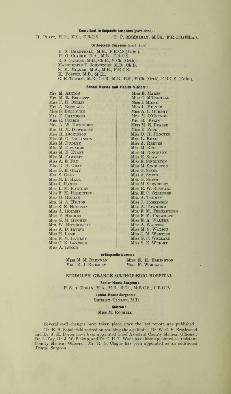 Consultant Orthopaedic Surgeons (part-time): H. Platt, M.D., M.S., F.R.C.S. T. P. McMurray, M.Ch., F.R.C.S.(Edin.). Orthopaedic Surgeons (part time). E. S. Brentnall, M.B., F.R.C.S.(Edin.). H. 0. Clarke, B.A., M.B., F.R.C.S. R. S. Garden, M.B., Ch.B., M.Ch. (Orth). Marguerite F. Johnstone, M.B., Ch.B. S. M. Milner, M.A., M.B., F.R.C.S. H. Poston, M.B., M.Ch. G. E. Thomas, M.B., Ch.B., M.B., B.S., M.Ch. (Orth). F.R.C.S. (Edin.), School Nurses and Health Visitors: Mrs. M. Ashton Mrs. M. R. Beckett Miss F. H. Bellis Mrs. A. Birchall Miss S. Bullough Mrs. E. Chambers Miss E. Cubbin Mrs. A. W. Dewhurst Mrs. H. M. Dewhurst Miss H. Dickinson Miss M. G. Dickinson Miss M. Dudley Miss M. Edwards Miss M. E. Evans Miss M. Fawcett Miss A. E. Fry Miss D. H. Gray Miss G. E. Gray Mrs. S. Gray Miss M. B. Hall Miss I. Hanes Miss L. M. Hartley Miss F. M. Heseltine Miss D. Higham Mrs. M. A. Hilton Miss S. N. Hodgson Miss A. Holmes Miss E. Hughes Miss G. M. Hughes Mrs. W. Hutchinson Miss A. D Irving Miss M. Lamb Miss E. M. Lawley Miss C. E. Laycock Miss A. Lynch Miss E. Mares Miss C. M’Cardell Miss I. Milne Miss L. Milner Miss A. I. Murphy Mrs. M. O’Connor Mrs. B. Palin Miss M. E. Pearse Miss E. Pope Miss D. H. Procter Mrs. L. Read Miss A. Reeves Miss M. Rist Miss M. Robinson Miss E. Shaw Miss E. Singleton Miss M. Singleton Miss G. Sizer Miss A. Smith Mrs. G. Smith Miss M. Spenceley Miss E. W. Stewart Mrs. E. C. Stringer Mrs. A. Thomas Miss J. Tomkinson Miss A. Townend Mrs. F. M. Tregarthen Miss F. M. Unsworth Miss E. A. Walker Miss A. Walters Miss M. S. Watson Miss J. M. Webster Miss G. J. Wellard Miss S. E. Wright Orthopaedic Nurses: Miss M. M. Brennan Miss E. H. Elklngton Mrs. E. J. Bromley Mrs. F. Worrall BIDDULPH GRANGE ORTHOPAEDIC HOSPITAL. Senior House Surgeon: F. S. A. Doran, M.A., M.B., B.Ch., M.R.C.S., L.R.C.P- Junior House Surgeon : Shirley Taylor, M.D. Matron: Miss M. Rochell. Several staff changes have taken place since the last report was published. Dr. E. H. Scholefield retired on reaching the age limit; Dr. W. C. V. Brothwood and Dr. J. H. Porter hive been appointed Chief AWistant County Medical Officers ; Dr. L. Fay, Dr. J. W. Pickup, and Dr. C. H. T. Wade have been appointed as Assistant County Medical Officers. Mr. R. G. Clague has been appointed as an additional Dental Surgeon.